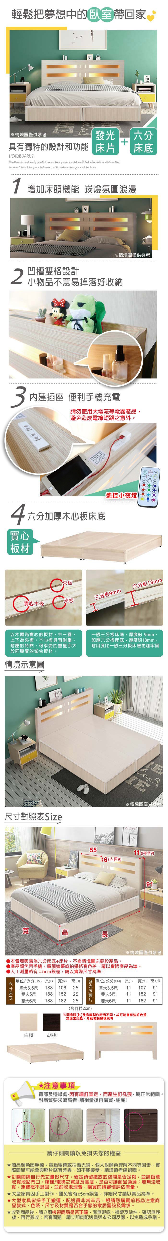 輕鬆把夢想中的帶回家情境圖僅供參考發光具有獨特的設計和功能HEADBOARDSHedboards not only protect your head from a cold wall but also add a distinctive  to your  with unique designs and features 增加機能 崁燈氛圍浪漫※情境圖僅供參考凹槽雙格設計小物品不意易掉落好收納3內建插座 便利手機充電請勿使用電流等電器產品避免造成電線短路之意外4六分加厚木心板床底實心板材遙控小夜燈夾板實心木條2 夾板三分板9mm六分板18mm以木頭為實心的板材共三層上下為夾板。木心板具有耐重、耐壓的特點,可承受的重量亦大於同厚度的塑合板材。情境示意圖一般三分板床底,厚度約 9mm,加厚六分板床底,厚度約18mm,耐用度比一般三分板床底更加牢固尺寸對照表 Size寬高E※情境圖僅供參考。5511(9)6 (內徑9)91※情境圖僅供參考工測量略有±2cm誤差,請以實際尺寸為準。本賣場販售為六分床底+床片,不含情境圖之擺設產品。產品顏色手機、電腦或拍攝略有色差,請以實際產品為準。人單位/公分(CM) 長(L) 寬(M) 高(H)六分床底單大3.5尺 188 10625雙人5尺 188 15225雙大6尺188 18225 片發光床頭片: 單位/公分(CM) 長(L)寬(M) 高(H)單大3.5尺 11 107 91雙人5尺11 15291雙大6尺11 182 91(含腳粒2cm)白橡胡桃*注意事項 背部及邊緣處,有細釘固定,而產生釘孔痕,屬正常範圍。對品質要求較高者,請衡量後再購買,謝謝!請仔細閱讀以免損失您的權益商品顏色因手機、電腦螢幕或拍攝光線,個人對顏色理解不同等因素,實際商品可能會與照片略有差異,如不能接受,請謹慎考慮選購。訂購前請自行先丈量好尺寸,確定預留擺放的空間是否足夠,並請留意收貨地點門口、樓梯/電梯之寬度及高度,是否可讓商品通過若無法收貨,運費概不退回,並酌收處理費,購買前請審慎評估考量。大型家具因手工製作,難免會有±2cm誤差,詳細尺寸請以實品為準。大型家具皆採手工搬運,配送員非常辛苦,懇請您購買前務必注意商品款式、色系、尺寸及材質是否合乎您的家居擺設及需求。收到商品後,請立即檢視商品是否正確、有無瑕疵、損壞及缺件,確認無誤後,再行簽收若有問題,請立即向配送員與本公司反應,以免造成爭議。