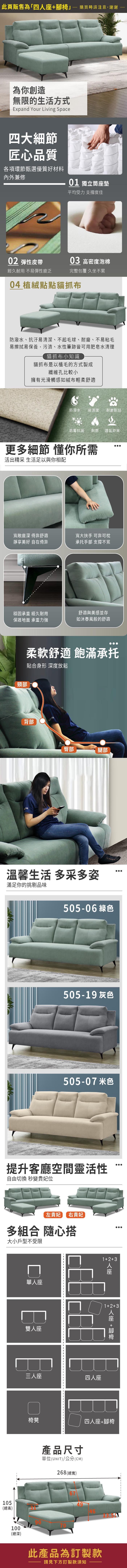 此頁販售為「四購買時請注意,謝謝為你創造無限的生活方式Expand Your Living Space四大細節匠心品質各項環節甄選優質好材料內外兼修01 獨立筒墊平均受力 支撐度佳0 彈性皮帶03 高密度泡棉經久耐用 不易彈性疲乏完整包覆 久坐不累04 植絨點點貓抓布防潑水、抗汙易清潔、不起毛球、耐磨、不易粘毛易擦拭易保養,污漬、水性筆跡皆可用肥皂水清理貓抓布小知識貓抓布是以植毛的方式製成纖維孔比較小擁有光滑觸感如絨布輕柔舒適防潑水易清潔耐磨耐刮防霉抗菌 耐燃 透氣舒爽更多細節 懂你所需活出精采 生活足以與你相配寬敞座深 倚靠舒適靜享 自在倚靠寬大扶手 可靠可枕承托手部 支撐不累穩固承重 經久耐用舒適與美感並存保護地面 承重力強如沐春風般的舒適頸部柔軟舒適 飽滿承托貼合身形 深度放鬆背部臀部腿部溫馨生活 多采多姿滿足你的挑剔品味217 -11 綠色217-09 灰色217-17 米色提升客廳空間靈活性自由切換 秒變貴妃位左貴妃 右貴妃多組合 隨心搭大小戶型不受限單座雙人座三人座123四人座 人座12+3 人座 +腳椅椅凳四人座+腳椅產品尺寸單位(UNIT)/公分(CM)268 (總寬)67105(總高)100(總深)此產品為訂製款請見下方訂製款須知