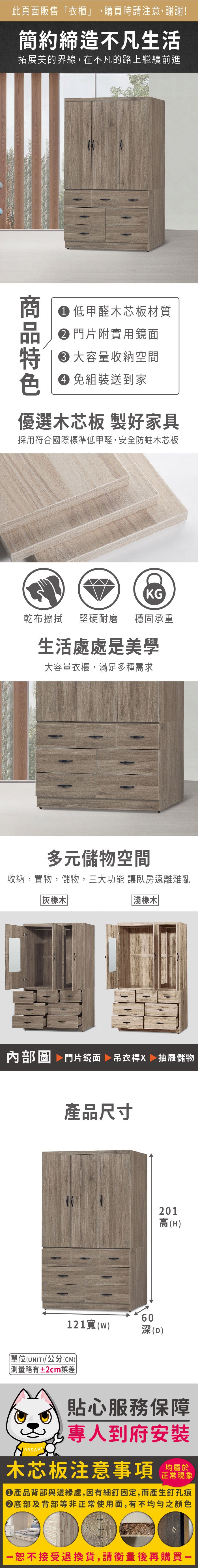 此頁面販售「衣櫃」,購買時請注意,謝謝!簡約締造不凡生活拓展美的界線,在不凡的路上繼續前進 低甲醛木芯板材質 門片附實用鏡面 大容量收納空間 組裝送到家優選木芯板 製好家具採用符合國際標準低甲醛,安全防蛀木芯板KG乾布擦拭 堅硬耐磨穩固承重生活處處是美學大容量衣櫃,滿足多種需求多元儲物空間收納,置物,儲物,三大功能 讓臥房遠離雜亂灰橡木淺橡木内部圖 門片鏡面 吊衣桿X 抽屜儲物產品尺寸121()單位(UNIT)/公分(CM))略有±2cm誤差60(D)201高(H)貼心服務保障專人到府安裝木芯板注意事項正常現象產品背部與邊緣處,因有細釘固定,而產生釘孔痕底部及背部等非正常使用面,有不均勻之顏色恕不接受退換貨,請衡量後再購買一