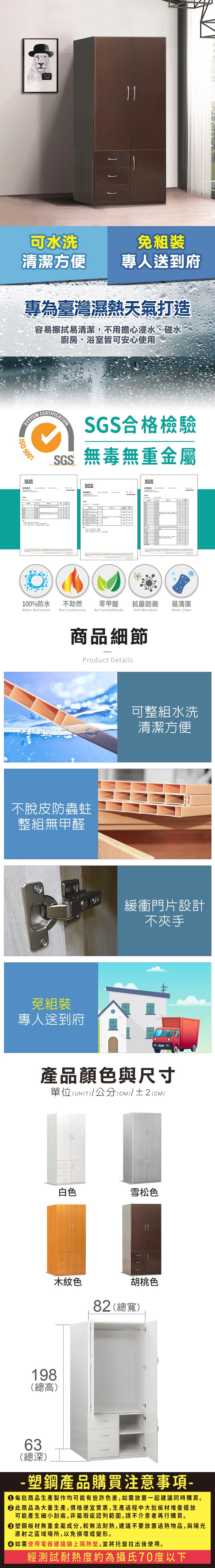 可水洗清潔方便免組裝專人送到府專為臺灣濕熱天氣打造容易擦拭易清潔,不用擔心浸水、碰水廚房、浴室皆可安心使用SYSTEM 9001SGSCERTIFICATIONSGS合格檢驗SGS無毒無重金屬SGSSGS測試報告100%防水Water Resistance不助燃Not Combustion零甲醛 抗菌防黴易清潔No FormaldehydeAnti MicrobialWater Clean商品細節Product Details不脫皮防蟲蛀整組無甲醛免組裝專人送到府可整組水洗清潔方便緩衝門片設計不夾手產品顏色與尺寸單位(UNIT)/公分(cm)/±2()198(總高)白色雪松色木紋色胡桃色82 (總寬)63(總深)-塑鋼產品購買注意事項- 每批商品生產製作均可能有些許色差,如需放置一起建議同時購買。 此商品為大量生產,價格便宜實惠,生產過程中大批板材堆疊擺放可能產生細小刮痕,非屬瑕疵認列範圍,請不介意者再行購買。塑鋼板材無重金屬成分,較無法耐熱,建議不要放置過熱物品,與陽光直射之區域場所,以免損壞或變形。 如需使用電器建議鋪上隔熱墊,並將托盤拉出後使用。經測試耐熱度約為攝氏70度以下