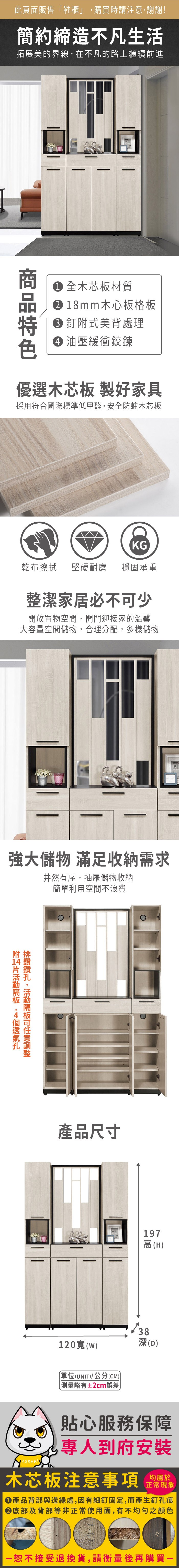 此頁面販售鞋櫃」購買時請注意謝謝!簡約締造不凡生活拓展美的界線,在不凡的路上繼續前進 全木芯板材質 18mm木心板格板 釘式美背處理 油壓緩衝鉸鍊優選木芯板 製好家具採用符合國際標準低甲醛,安全防蛀木芯板KG乾布擦拭堅硬耐磨 穩固承重整潔家居必不少開放置物空間,開門迎接家的溫馨大容量空間儲物,合理分配,多樣儲物強大儲物 滿足收納需求井然有序,抽屜儲物收納簡單利用空間不浪費附 ,可產品尺寸197高(H)38120()單位(UNIT)/公分(CM)「略有±2cm誤差深(D)貼心服務保障,專人到府安裝木芯板注意事項正常現象產品背部與邊緣處,因有細釘固定,而產生釘孔痕底部及背部等非正常使用面,有不均勻之顏色恕不接受退換貨,請衡量後再購買-
