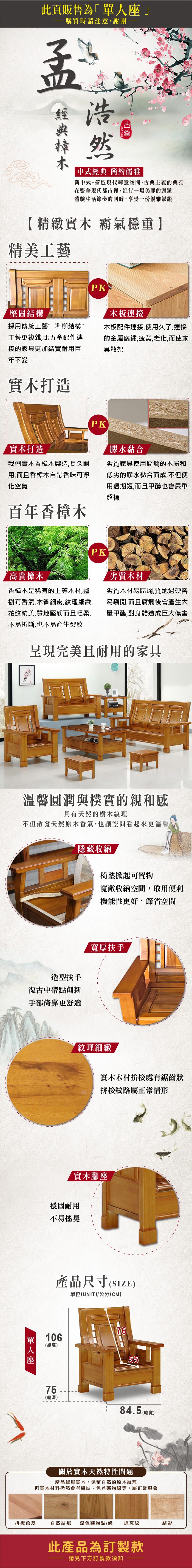 此頁販售為」購買時請注意謝謝浩然中式經典 簡約儒雅新中式。營造現代禪意空間古典主義典雅在繁華現代都市裡,進行一場美麗的邂逅體驗生活節奏的同時,享受一份優雅氣韻【精緻實木 霸氣穩重】精美工藝堅固結構PK木板連接採用傳統工藝準柳結構”工藝更複雜,比五配件連接的家具更加結實耐用百年不變木板配件連接,使用久了,連接的金 屬腐鏽,疲勞,老化,而使家具散架實木打造PK實木打造我們實木香樟木製造,長久耐用,而且香樟木香味可淨化空氣百年香樟木膠水黏合劣質家具使用腐爛的木屑和低劣的膠水黏合而成,不但使用週期短,而且甲醇也會嚴重超標高貴樟木香樟木是稀有的上等木材,整樹有香氣,木質細密,紋理細緻,花紋精美,質地堅韌而且輕柔,不易折斷,也不易產生裂紋PK劣質木材劣質木材易腐爛,質地過硬容易裂開,而且腐爛後會產生大量甲醛,對身體造成巨大傷害呈現完美且耐用的家具溫馨圓潤與樸實的親和感具有天然的樹木紋理不但散發天然原木香氣,也讓空間看起來更溫馨隱藏收納椅墊掀起可置物寬敞收納空間,取用便利機能性更好,節省空間造型扶手復古中帶點創新手部倚靠更舒適單人座寬厚扶手紋理細緻實木木材拚接處有鋸齒狀拼接紋路屬正常情形實木腳座穩固耐用不易搖晃產品尺寸單位(UNIT)/公分(CM)106(總高)7655 (總深)84.5(總寬)關於實木天然特性問題產品使用實木,保留自然的原木紋理但實木材料仍然會有樹結、色差礦物線等,屬正常現象拼板色差自然結疤 深色礦物點/條 虎斑紋結影此產品為訂製款請見下方訂製款須知