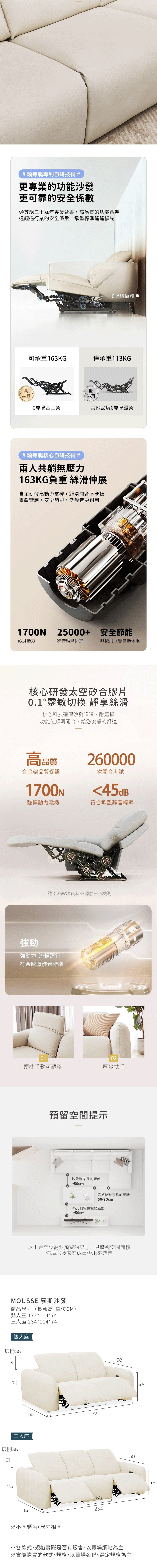 #頭等艙專利自研技術 #更專業的功能沙發更可靠的安全係數頭等艙三十餘年專業背書,高品質的功能鐵架遠超過行業的安全係數,承重標準遙遙領先隙縫靠牆,可承重163KG僅承重113KG高品質0靠牆合金架低商品質其他品牌0靠牆鐵架#頭等艙核心自研技術 #兩人共躺無壓力163KG負重 絲滑伸展自主研發高動力電機,絲滑開合不卡頓靈敏響應,安全節能,低噪音更耐用1700N25000+ 安全節能彭湃動力次伸縮無折損非使用狀態自動休眠核心研發太空矽合膠片0.1靈敏切換 靜享絲滑核心科技確保沙發降噪、耐磨損功能位順滑開合,給您安靜的舒適高品質260000合金架品質保證次開合測試1700N45dB強悍動力電機符合歐盟靜音標準註:26W次資料來源於SGS檢測強勁強動力 流暢運行符合歐盟靜音標準0102頭枕手動可調整厚實扶手預留空間提示沙發到茶几的距離≥50cm貴妃位到茶几的距離50-70cm茶几到電視櫃的距離≥50cm以上是至少需要預留的尺寸,具體視空間面積佈局以及家庭成員需求來確定MOUSSE 慕斯沙發商品尺寸(長寬高 單位CM)雙人座 172**74三人座 234*114*74雙人座展開3174114172三人座展開563174114※不同顏色,尺寸相同602345858※各款式、規格實際是否有販售,以賣場網站為主※實際購買的款式、規格,以賣場名稱、選定規格為主4646