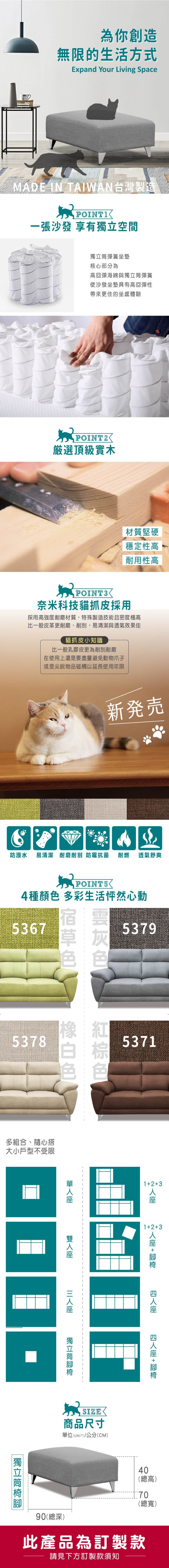 為你創造無限的生活方式Expand Your Living SpaceMADE IN TAIAN台灣製造一張沙發 享有空間彈簧坐墊核心部分為高回彈海綿與獨立彈簧使沙發坐墊具有高回彈性帶來更佳的坐感體驗POINT2選頂級實木W POINT3材質堅硬穩定性高 耐用性高奈米科技貓抓皮採用採用高強度耐磨材質,特殊製造技術且密度極高比一般皮革更耐磨、耐刮,易清潔與透氣效果佳貓抓皮小知識比一般乳膠皮更為耐刮耐磨在使用上還是要盡量避免動物爪子或是尖銳物品碰觸以延長使用年限防潑水新発売易清潔 耐磨耐刮 防霉抗菌 耐燃 透氣舒爽POINT54種顏 多彩生活怦然心動53675379色5378多組合、隨心搭大小戶型不受限5371123123 +  + 獨立筒獨立筒商品尺寸單位(UNIT)/公分(CM)90(總深)40(總高)70(總寬)此產品為訂製款請見下方訂製款須知