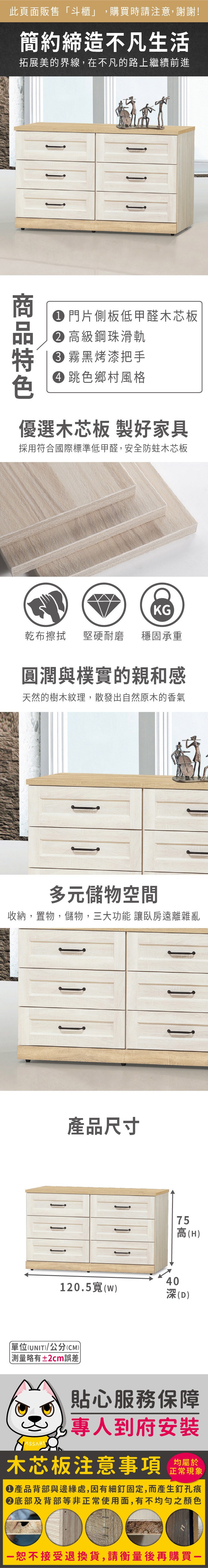 此頁面販售「斗櫃」,購買時請注意,謝謝!簡約締造不凡生活拓展美的界線,在不凡的路上繼續前進 門片側板低甲醛木芯板 高級鋼珠滑軌 霧黑烤漆把手 跳色鄉村風格優選木芯板 製好家具採用符合國際標準低甲醛,安全防蛀木芯板KG乾布擦拭堅硬耐磨 穩固承重圓潤與樸實的親和感天然的樹木紋理,散發出自然原木的香氣多元儲物空間收納,置物,儲物,三大功能 讓臥房遠離雜亂產品尺寸75高(H)40120.5(w)深(D)單位(UNIT)/公分(CM)略有±2cm誤差貼心服務保障專人到府安裝木芯板注意事項正常現象產品背部與邊緣處,因有細釘固定,而產生釘孔痕底部及背部等非正常使用面,有不均勻之顏色恕不接受退換貨,請衡量後再購買一