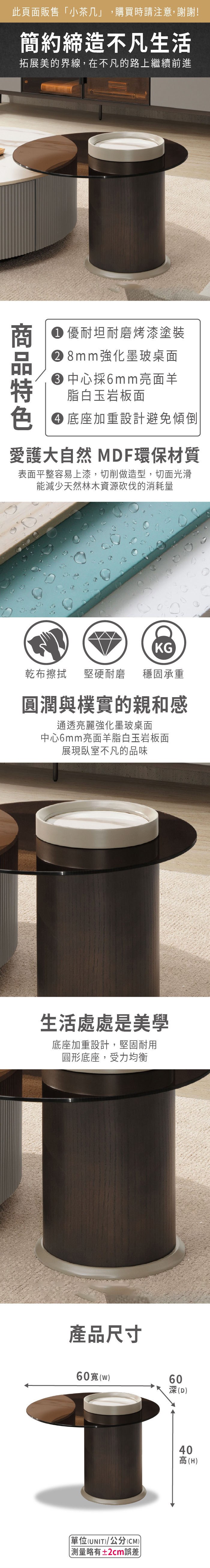 此頁面販售小茶几,購買時請注意,謝謝!簡約締造不凡生活拓展美的界線,在不凡的路上繼續前進 優耐坦耐磨烤漆塗裝 8mm強化墨玻桌面中心採6mm亮面羊脂白玉岩板面 底座加重設計避免傾倒愛護大自然 MDF環保材質表面平整容易上漆,切削做造型,切面光滑能減少天然林木資源砍伐的消耗量KG乾布擦拭堅硬耐磨 穩固承重圓潤與樸實的親和感通透亮麗強化墨玻桌面中心6mm亮面羊脂白玉岩板面展現臥室不凡的品味生活處處是美學底座加重設計,堅固耐用圓形底座,受力均衡產品尺寸60(「(UNIT)/公分(CM))略有±2cm誤差60(D)40高(H)
