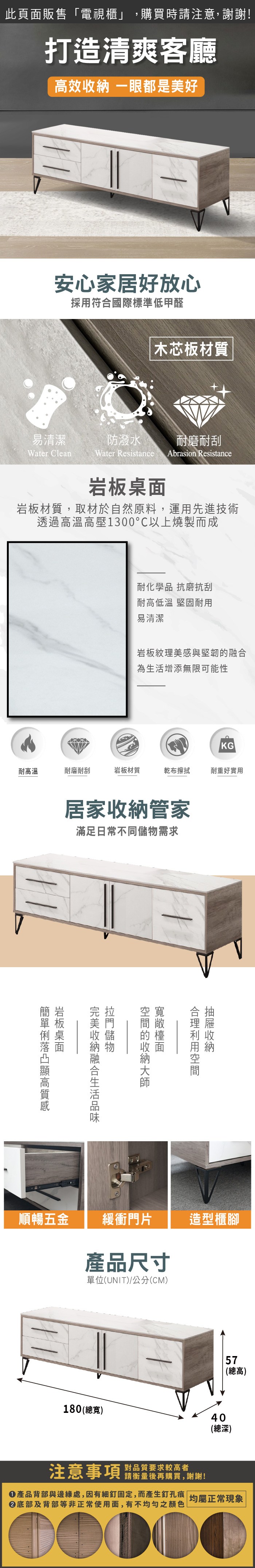 此頁面販售「電視櫃」,購買時請注意,謝謝!打造清爽客廳效 一眼都是美好安心家居好放心採用符合國際標準低甲醛木芯板材質易清潔防潑水耐磨耐刮Water CleanWater Resistance Abrasion Resistance岩板材質,取材於自然原料,運用先進技術透過高溫高壓1300以上燒製而成耐化學品 抗磨抗刮耐高低溫 堅固耐用易清潔岩板紋理美感與堅韌為增添無限可能性KG耐高溫耐磨耐刮岩板材質乾布擦拭耐重好實用居家管家滿足日常不同需求的收納融合生活收納儲物岩板桌面高順暢五金 緩衝門片產品尺寸單位(UNIT)/公分(CM)造型櫃腳180 (總寬)57(總高)40(總深)注意事項 品質要求較高者請衡量後再購買,謝謝!產品背部與邊緣處,因有細釘固定,而產生釘孔痕 均屬正常現象|底部及背部等非正常使用面,有不均勻之顏色