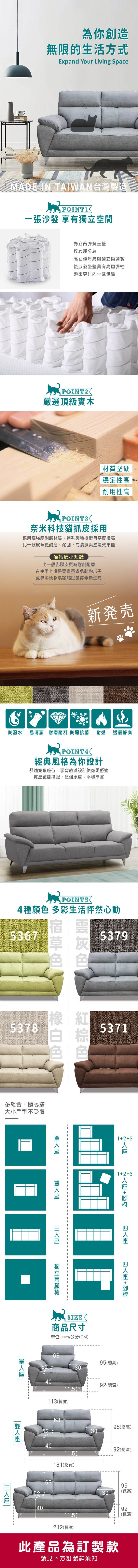為你創造無限的生活方式Expand Your Living SpaceMADE IN TAIWAN台灣製造一張沙發 享有空間獨立彈簧坐墊核心部分為高回彈海綿與獨立筒彈簧使沙發坐墊具有高回彈性帶來更佳的坐感體驗POINT2選頂級實木材質堅硬穩定性高耐用性高奈米科技貓抓皮採用採用高強度耐磨材質,特殊製造技術且密度極高比一般皮革更耐磨、耐刮,易清潔與透氣效果佳貓抓皮小知識比一般乳膠皮更為耐刮耐磨在使用上還是要盡量避免動物爪子或是尖銳物品碰觸以延長使用年限新発売防潑水 易清潔 耐磨耐刮 防霉抗菌 耐燃經典風格為你設計舒適寬敞位,靠背飽滿設計使你更舒適質感鐵搭配,超強承重、平穩厚實透氣舒爽POINT54種顏 多彩生活怦然心動53675378色多組合、隨心搭大小戶型不受限53795371123123 +  +  獨立筒腳座 SIZE商品尺寸單位(UNIT)/公分(CM)6395(總高)52304092(總深)11.5113(總寬)525240406395(總高)306392(總深)11.5161(總寬)9530(總高)9211.5(總深)212(總寬)此產品為訂製款請見下方訂製款須知