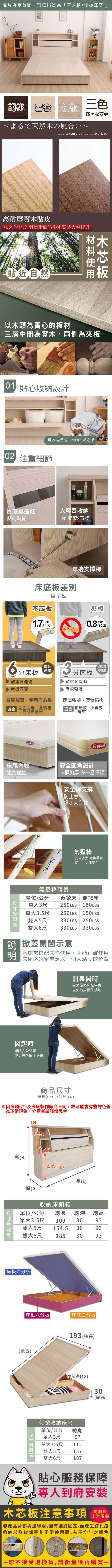 圖片為示意圖,實際出貨為床頭箱+側掀床架」胡桃 雪松  三色様々な変更まるで天然の風いThe texture of the native tree耐磨實木貼皮精密的貼皮,耐髒耐磨防撥水質感大幅提升貼近自然木以木頭為實心的板材三層中間為實木,兩側為夾板 貼心收納設計可收納棉被、衣物、紀念品 注重細節質感黑邊條大容量收納簡約時尚兩側開放置物單邊支撐桿床底板差別目了然木芯板夾板cm02.cm0.2)不可站立分床板耐重度最優床板厚實最佳選購厚度厚實,使用壽命長合 家庭自用、重質量長期承重者3建議分床板選購耐重度偏弱床板輕薄厚度輕薄,方便搬移 租屋族、小資族、房東防水床尾內收避免碰撞  防水防刮「安全圓角設計床框加厚 多一層保護安全桿支撐防止意外250 LBS增加安全性氣壓棒氣壓棒質安全省力 緩衝裝置使用上更加安全單位/公分 後掀床單人3尺單大250LBS側掀床150LBS250LBS 150LBS3.5尺雙人5尺330LBS 250LBS雙大6尺 330LBS 330LBS 掀蓋開闔示意掀床需搭配床墊使用,才能正確使用床尾必須留有足以一個人站立的位置闔起時卸除安全裝置避免無法闔上掀床開與闔時皆需施力床板中央以免造成機件損壞商品單位(UNIT)/公分(CM)1816.51918高(H)深(D)47(下高)收納床頭箱長(L)單位/公分 總長 總深 總高單大3.5尺 109 3093雙人154.5 305尺93雙大6尺1853093床板六分板床框六分板|床底三分板|(總寬)193(總長)尺寸高(18)側掀收納床底單總寬位/公分單人3尺單大973.5尺112雙人5尺157雙大6尺18730(總高)貼心服務保障專人到府安裝木芯板注意事項正常現象產品背部與邊緣處,因有細釘固定,而產生釘孔痕底部及背部等非正常使用面,有不均勻之顏色一恕不接受退換貨,請衡量後再購買一