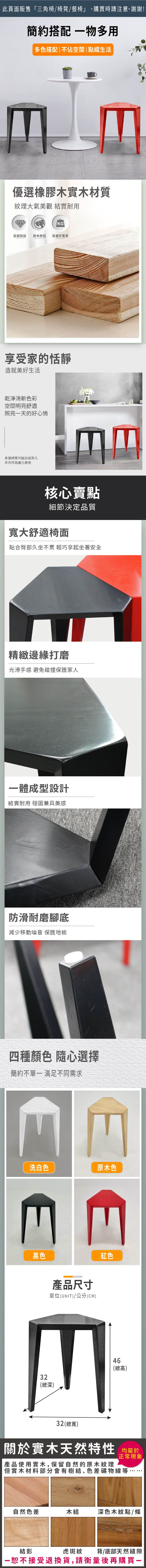 此頁面販售三角椅/椅凳/餐椅」,購買時請注意,謝謝!簡約搭配物多用多色搭配|不佔空間 | 點綴生活優選橡膠木實木材質紋理大氣美觀 實耐用KG耐磨耐刮 乾布擦拭耐重好實用享受家的恬靜造就美好生活乾淨清新色彩空間明亮舒適照亮一天的好心情多張椅凳可組合成茶几亦可作為邊几使用核心賣點細節決定品質寬大舒適椅面貼合臀部久坐不累 輕巧拿起坐著安全精緻邊緣打磨光滑手感 避免碰撞保護家人一體成型設計結實耐用 穩固兼具美感防滑耐磨腳底減少移動噪音 保護地板四種顏色隨心選擇簡約 滿足不同需求EE洗白色原木色E黑色產品尺寸單位(UNIT)/公分(CM)紅色32(總深)46(總高)32(總寬)關於實木天然特性 均產品使用實木,保留自然的原木紋理正常現象「但實木材料部分會有樹結、色差礦物線等自然色差木結深色木紋點/條結影虎斑紋背/底部天然縫隙一恕不接受退換貨,請衡量後再購買-