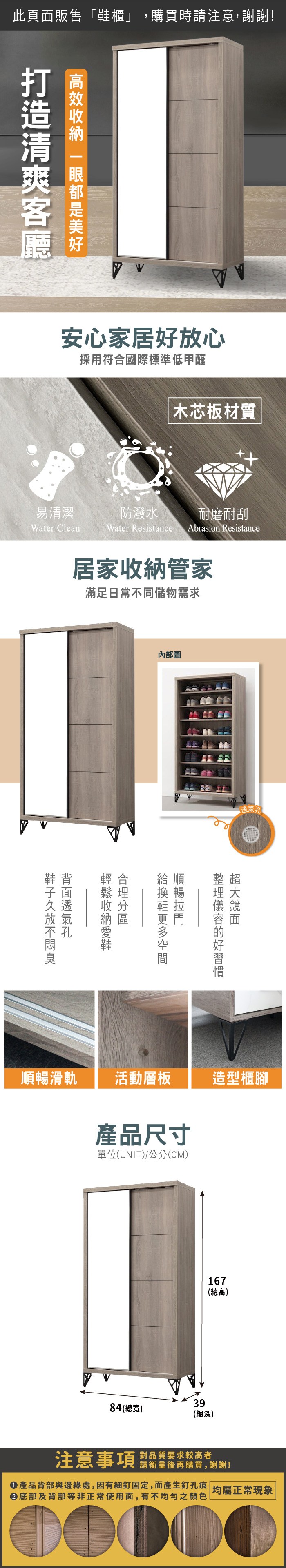 此頁面販售「鞋櫃」,購買時請注意,謝謝!  安心家居好放心採用符合國際標準低甲醛木芯板材質易清潔防潑水耐磨耐刮Water CleanWater Resistance Abrasion Resistance居家收納管家滿足日常不同儲物需求內部圖鞋背給順整超順暢滑軌活動層板造型櫃腳產品尺寸單位(UNIT)/公分(CM)167(總高)3984(總寬)(總深)注意事項對品質要求較高者請衡量後再購買,謝謝!產品背部與邊緣處,因有細釘固定,而產生釘孔痕| 均屬正常現象底部及背部等非正常使用面,有不均勻之顏色