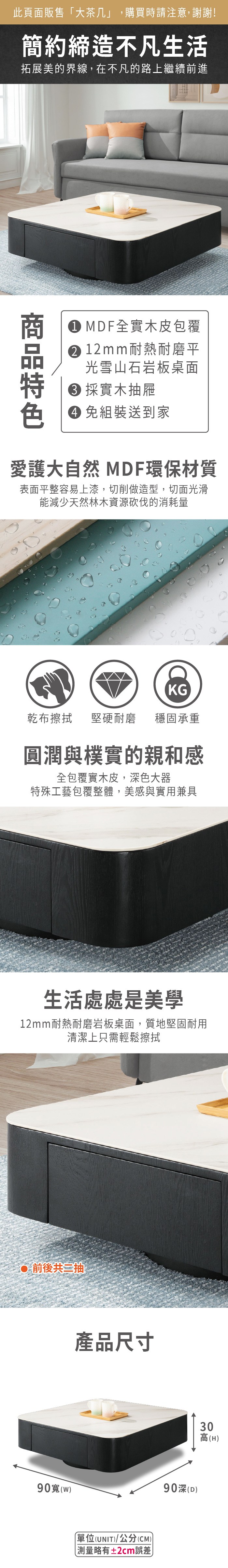 此頁面販售「大茶几」,購買時請注意,謝謝!簡約締造不凡生活拓展美的界線,在不凡的路上繼續前進 MDF全實木皮包覆 12 mm耐熱耐磨平光雪山石岩板面 採實木抽屜 組裝送到家愛護大自然 MDF環保材質表面平整容易上漆,切削做造型,切面光滑能減少天然林木資源砍伐的消耗量KG乾布擦拭堅硬耐磨穩固承重圓潤與樸實的親和感全包覆實木皮,深色大器特殊工藝包覆整體,美感與實用兼具生活處處是美學12mm耐熱耐磨岩板桌面,質地堅固耐用清潔上只需輕鬆擦拭前後共抽產品尺寸90深(D90()單位(UNIT)/公分(CM)略有±2cm誤差)30高(H)
