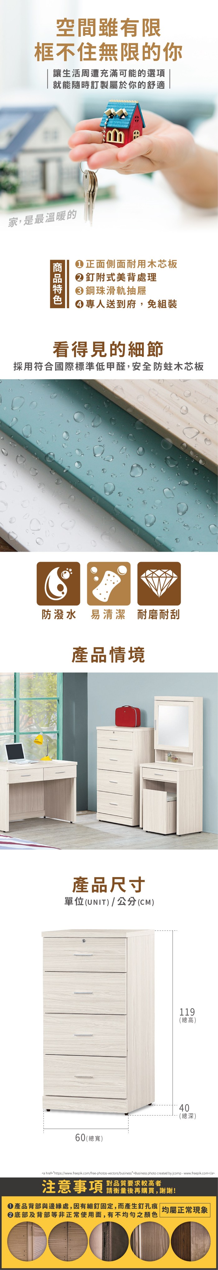 空間雖有限框不住無限的你讓生活周遭充滿可能的選項就能隨時訂製屬於你的舒適家,是最溫暖的B正面側面耐用木芯板②釘附式美背處理鋼珠滑軌抽屜專人送到府,免組裝看得見的細節採用符合國際標準低甲醛,安全防蛀木芯板防潑水 易清潔 耐磨耐刮產品情境產品尺寸單位(UNIT)/公分(CM)119(總高)40(總深)60(總寬)a href=https://www.freepik.com/free-photos-vectors/businessBusiness photo created by jcomp-www.freepik.com/a注意事項 品質要求较高者請衡量後再購買,謝謝!產品背部與邊緣處,因有細釘固定,而產生釘孔痕底部及背部等非正常使用面,有不均勻之顏色均屬正常現象