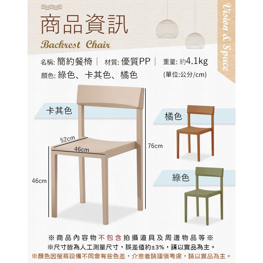 商品資訊Backrest Chair名稱: 簡約餐椅 材質:優質PP| 重量: 約4.1kg顏色: 綠色卡其色、橘色(單位:公分/cm)卡其色46cm52cm76cm46cm橘色綠色Vision & Space※商品內容物不包含拍攝道具及周邊物品等※※尺寸皆為人工測量尺寸,誤差約±3%,請以實品為主。※顏色因螢幕設備不同會有些色差,介意者請謹慎考慮,請以實品為主。