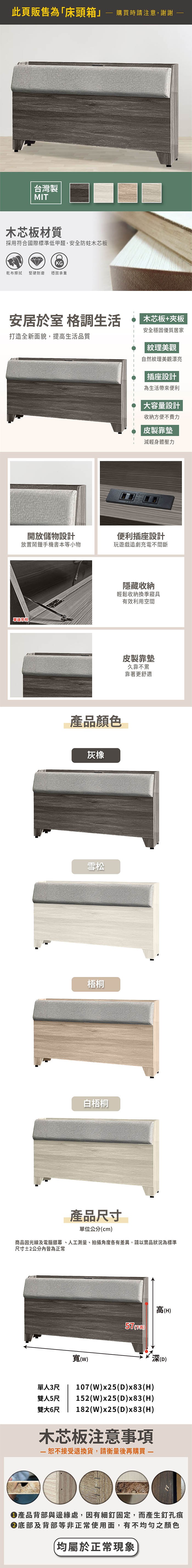 此頁販售為「床頭箱購買時請注意,謝謝台灣製MIT木芯板材質採用符合國際標準低甲醛,安全防蛀木芯板KG乾布擦拭堅硬耐磨穩固承重安居於室 格調生活打造全新面貌,提高生活品質開放儲物設計放置鬧鐘手機書本等小物單邊木芯板+夾板安全穩固優質居家紋理美觀自然紋理美觀漂亮|插座設計為生活帶來便利大容量設計收納方便不費力皮製靠墊減輕身體壓力便利插座設計玩遊戲追劇充電不間斷隱藏收納輕鬆收納換季寢具有效利用空間產品顏色灰橡雪松梧桐白梧桐皮製靠墊久靠不累靠著更舒適產品尺寸單位公分cm商品因光線及電腦銀幕、人工測量、拍攝角度各有差異,請以實品狀況為標準尺寸2公分皆為正常寬()高(H)()單人3尺107(W)x25(D)x83(H)雙人5尺 152(W)x25(D)x83(H)182(W)x25(D)x83(H)雙大6尺木芯板注意事項 接受退換貨,請衡量後再購買 (D)●產品背部與邊緣處,因有細釘固定,而產生釘孔痕底部及背部等非正常使用面,有不均勻之顏色(均屬於正常現象