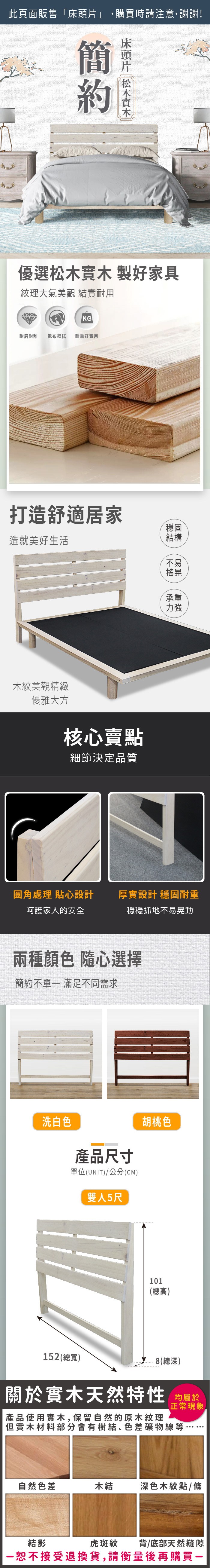 此頁面販售「床頭片」,購買時請注意,謝謝!簡優選松木實木製好家具紋理大氣美觀 實耐用KG耐磨耐刮 乾布擦拭耐重好實用打造舒適居家造就美好生活穩固結構不易搖晃木紋美觀精緻優雅大方核心賣點細節決定品質承重力強圓角處理 貼心設計厚實設計 穩固耐重呵護家人的安全穩穩抓地不易晃動兩種顏色隨心選擇簡約不單 滿足不同需求洗白色產品尺寸單位(UNIT)/公分(CM)雙人5尺胡桃色101(總高)152(總寬)8(總深)關於實木天然特性 均屬於正常現象產品使用實木,保留自然的原木紋理但實木材料部分會有樹結、色差礦物線等自然色差木結深色木紋點/條虎斑紋背/底部天然縫隙結影恕不接受退換貨,請衡量後再購買一