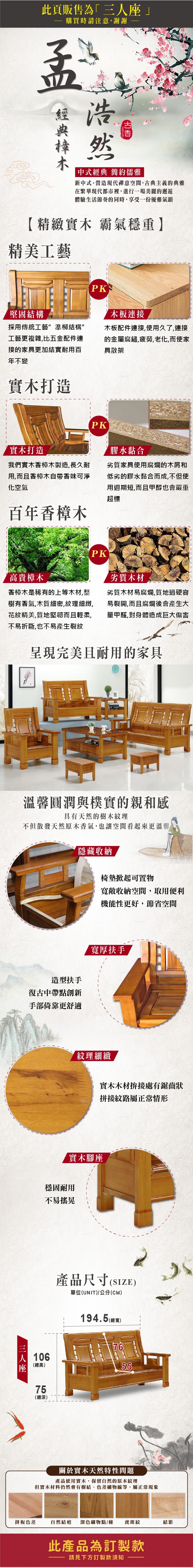 此頁販售為·購買時請注意謝謝浩然「中式經典 簡約儒雅新中式。營造現代禪意空間,古典主義典雅在繁華現代都市裡,進行一場美麗的邂逅體驗生活節奏的同時,享受一份優雅氣韻精緻實木 霸氣穩重】精美工藝堅固結構PK木板連接採用傳統工藝準柳結構”工藝更複雜,比五配件連接的家具更加結實耐用百年不變木板配件連接,使用久了,連接的金 屬腐鏽,疲勞,老化,而使家具散架實木打造PK實木打造我們實木香樟木製造,長久耐用,而且香樟木香味可淨化空氣百年香樟木膠水黏合劣質家具使用腐爛的木屑和低劣的膠水黏合而成,不但使用週期短,而且甲醇也會嚴重超標PK高貴樟木香樟木是稀有的上等木材,整樹有香氣,木質細密,紋理細緻,花紋精美,質地堅韌而且輕柔,不易折斷,也不易產生裂紋劣質木材劣質木材易腐爛,質地過硬容易裂開,而且腐爛後會產生大量甲醛,對身體造成巨大傷害呈現完美且耐用的家具溫馨圓潤與樸實的親和感具有天然的樹木紋理不但散發天然原木香氣,也讓空間看起來更溫馨隱藏收納椅墊掀起可置物寬敞收納空間,取用便利機能性更好,節省空間造型扶手復古中帶點創新手部倚靠更舒適寬厚扶手紋理細緻實木木材拚接處有鋸齒狀拼接紋路屬正常情形實木腳座穩固耐用不易搖晃【三人座座|106總高75(總深)產品尺寸(SIZE)單位(UNIT)/公分(CM)194.5()7655關於實木天然特性問題產品使用實木,保留自然的原木紋理但實木材料仍然會有樹結、色差礦物線等,屬正常現象拼板色差自然結疤 深色礦物點/條 虎斑紋結影此產品為訂製款請見下方訂製款須知