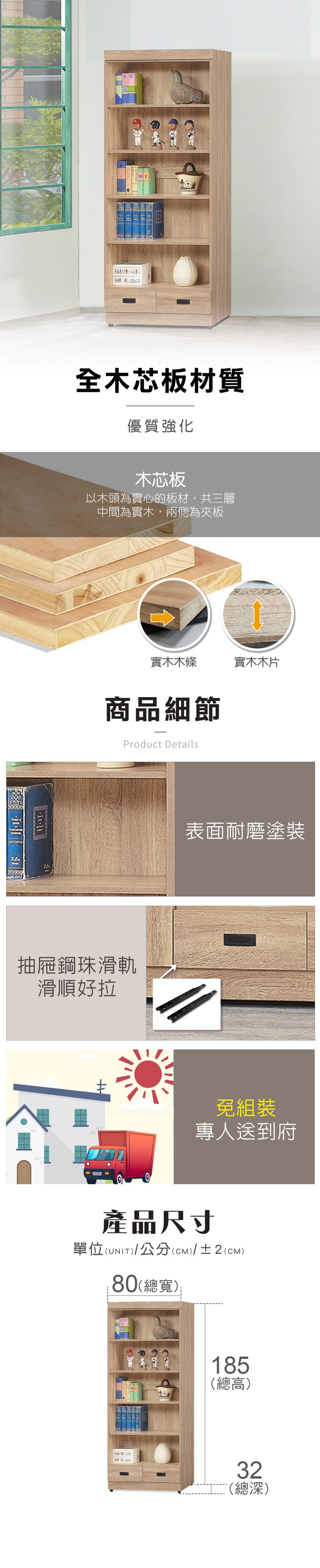 全木芯板材質優質強化木芯板以木頭為實心的板材,共三層中間為實木,兩側為夾板實木木條實木木片商品細節Product Details抽屜鋼珠滑軌滑順好拉表面耐磨塗裝免組裝專人送到府產品尺寸單位(UNIT)/公分(cm)/±2()80(總寬):185(總高)32(總深)