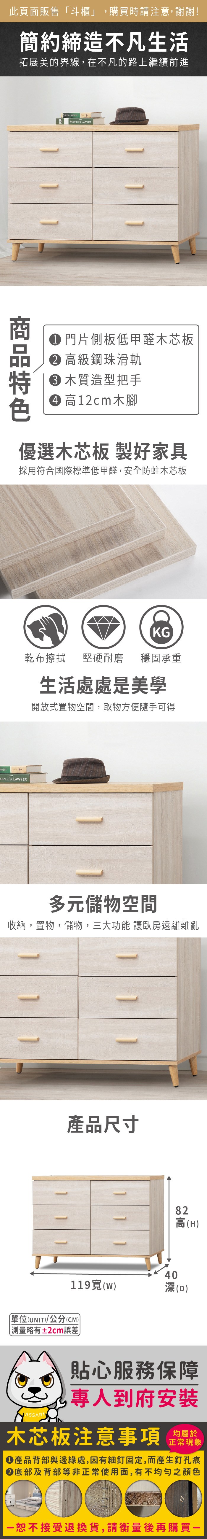 此頁面販售斗櫃」,購買時請注意,謝謝!簡約締造不凡生活拓展美的界線,在不凡的路上繼續前進 PEPLES LAWYER 門片側板低甲醛芯板 高級鋼珠滑軌 木質造型把手 高12cm木優選木芯板 製好家具採用符合國際標準低甲醛,安全防蛀木芯板KG乾布擦拭堅硬耐磨 穩固承重O NEWSCasey EOPLES LAWYER生活處處是美學開放式置物空間,取物方便隨手可得多元儲物空間收納,置物,儲物,三大功能 讓臥房遠離雜亂1產品尺寸82高(H40119(w)深(D)單位(UNIT)/公分(CM))測量略有±2cm誤差貼心服務保障專人到府安裝木芯板注意事項正常現象產品背部與邊緣處,因有細釘固定,而產生釘孔痕底部及背部等非正常使用面,有不均勻之顏色「恕不接受退換貨,請衡量後再購買