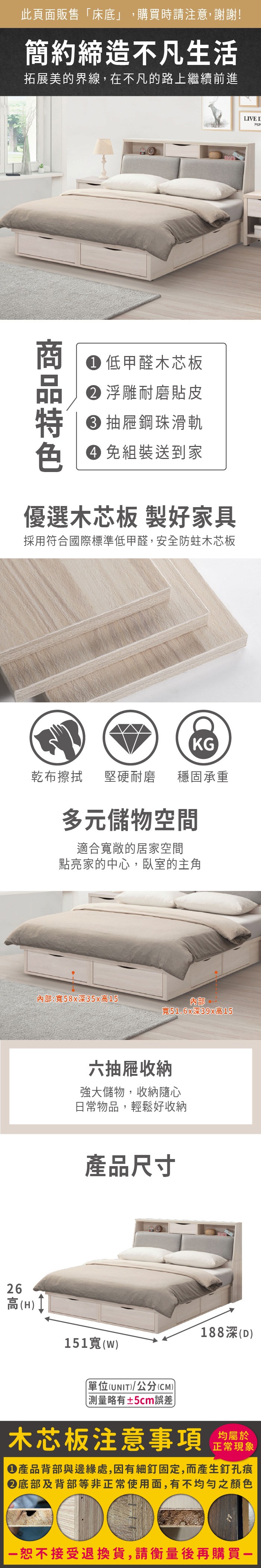 26高(H此頁面販售床底」,購買時請注意,謝謝!簡約締造不凡生活拓展美的界線,在不凡的路上繼續前進 低甲醛木芯板 浮雕耐磨貼皮 抽屜鋼珠滑軌 免組裝送到家優選木芯板 製好家具採用符合國際標準低甲醛,安全防蛀木芯板KG乾布擦拭堅硬耐磨穩固承重多元儲物空間適合敞的居家空間點亮家的中心,臥室的主角:寬58x深35x高15內部寬51.6x深39x高15六抽屜收納強大儲物,收納隨心日常物品,輕鬆好收納產品尺寸188深(D)151寬(w)「(UNIT)/公分(CM))測量略有±5cm誤差木芯板注意事項正常現象產品背部與邊緣處,因有細釘固定,而產生釘孔痕底部及背部等非正常使用面,有不均勻之顏色恕不接受退換貨,請衡量後再購買LIVE I
