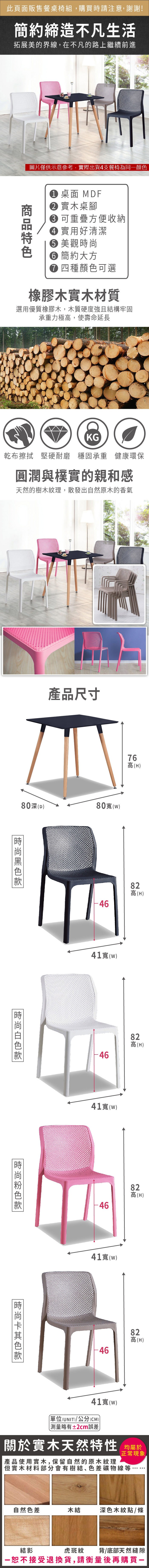此頁面販售餐桌椅組購買時請注意,謝謝!簡約締造不凡生活拓展美的界線,在不凡的路上繼續前進圖片僅供示意參考,實際出貨支餐椅為同顏 桌面 MDF 實木桌腳 可重疊方便收納 實用好清潔 美觀 簡約大方 四種顏色可選橡膠木實木材質選用優質橡膠木,木質硬度強且結構牢固承重力極高,使壽命延長KG乾布擦拭 堅硬耐磨 穩固承重 健康環保圓潤與樸實的親和感天然的樹木紋理,散發出自然原木的香氣產品尺寸80深(D80(w)時尚色76高(H)82高(H)41()-4641()82高(H)82高(H)-4641寬(w)-4682高(H)41寬()(UNIT)/公分(CM))略有±2cm誤差關於實木天然特性 均產品使用實木,保留自然的原木紋理正常現象.但實木材料部分會有樹結、色差礦物線等,自然色差木結深色木紋點/條結影虎斑紋背/底部天然縫隙恕不接受退換貨,請衡量後再購買一