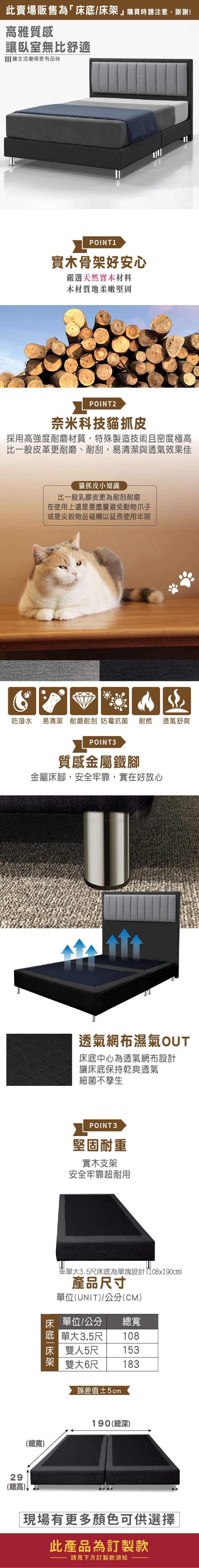 此賣場販售為「床底/床購買時請注意,謝謝!高雅質感讓臥室無比舒適 讓生活變得更有品味POINT1實木骨架好安心嚴選天然實木材料木材質地柔嫩堅固POINT2奈米科技貓抓皮採用高強度耐磨材質,特殊製造技術且密度極高比一般皮革更耐磨、耐刮,易清潔與透氣效果佳貓抓皮小知識比一般乳膠皮更為耐刮耐磨在使用上還是要盡量避免動物爪子或是尖銳物品碰觸以延長使用年限防潑水 易清潔 耐磨耐刮 防霉抗菌耐燃 透氣舒爽POINT3質感金屬鐵腳金屬床腳,安全牢靠,實在好放心29總高)↓透氣網布濕氣OT床底中心為透氣網布設計讓床底保持乾爽透氣細菌不孳生POINT 3堅固耐重實木支架安全牢靠超耐用U※單大3.5床底為單塊設計(108x190cm)產品尺寸單位(UNIT)/公分(CM)床 單位/公分總寬 單大3.5尺 108床 雙人5尺153架 雙大6尺 183誤差值±5cm190(總深)(總寬)現場有更多顏色可供選擇此產品為訂製款請見下方訂製款須知