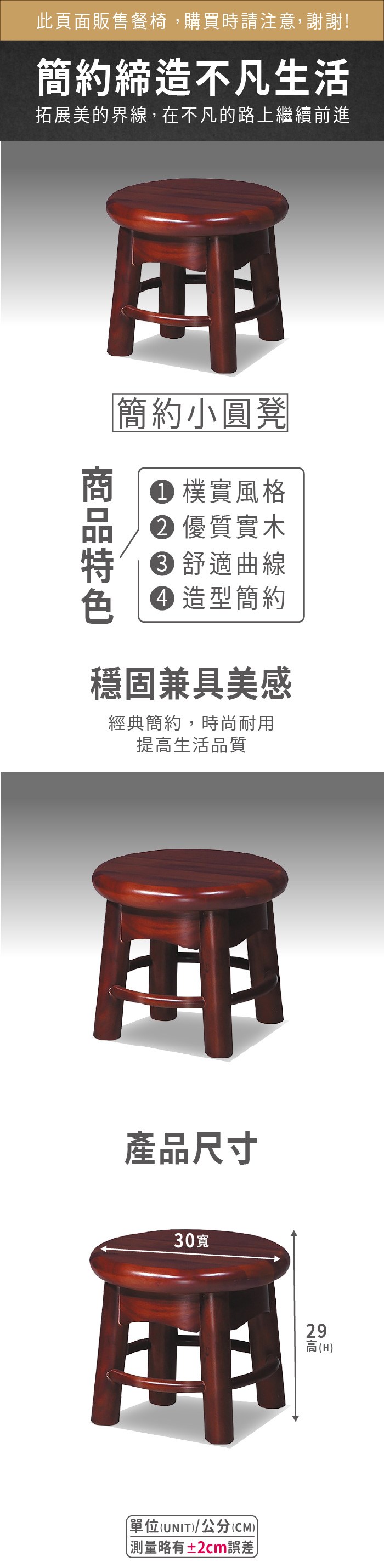 此頁面販售餐椅,購買時請注意,謝謝!簡約締造不凡生活拓展美的界線,在不凡的路上繼續前進簡約小圓凳 樸實風格 優質實木 舒適曲線 造型簡約穩固兼具美感經典簡約,時尚耐用提高生活品質產品尺寸30寬單位(UNIT/公分(CM))略有±2cm誤差)29高(H)