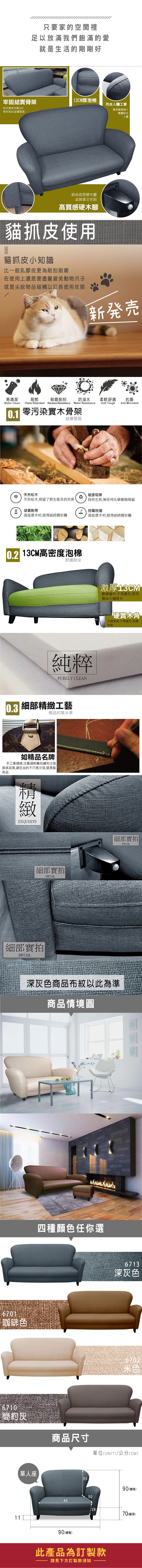 只要家的空間裡足以放滿我們飽滿的愛就是生活的剛剛好牢固結實骨架13CM厚泡棉符合人體工學松木骨架支撐,6分板材密封,結實堅固靠枕隨著個人體重貼合人體時尚造型硬木腳高質感又牢固高質感硬木腳貓抓皮使用貓抓皮小知識比一般乳膠皮更為耐刮耐磨在使用上還是要盡量避免動物爪子或是尖銳物品碰觸以延長使用年限新発売易清潔耐燃耐磨耐刮防潑水柔軟舒適抗菌Soft ToughAnti MicrobialWater Clean Flame Retardant Abrasion Resistance Water Resistance0.1 零污染實木骨架結實堅固天然松木健康環保天然松木,保留了原生態及自然美自然生長,無任何化學藥劑殘留結實耐用 防霉防潮高密度木材,經得起時間折騰高密度木材,經得起時間折騰 13CM高密度泡棉舒適耐坐純粹PURELY CLEAN0.3 細部工藝精品的高水準如精品名牌手工車縫線,注重細節雕刻講究沙發質感品質,讓您坐的不只是沙發,還是藝術品精緻EXQUISITE細部實拍DETAIL細部實拍DETAIL激厚13CM軟硬適中,不易變形,使用壽命大幅提升硬實木角支撐度高,不易變形,刮傷地板細部實拍DETAIL深灰色商品布紋以此為準商品情境圖6701咖啡色6710簡約灰四種顏色任你選單人座6713深灰色6702米白商品尺寸單位(UNIT)/公分(CM)5590(總高)50451190(總寬)2870(總深)此產品為訂製款請見下方訂製款須知