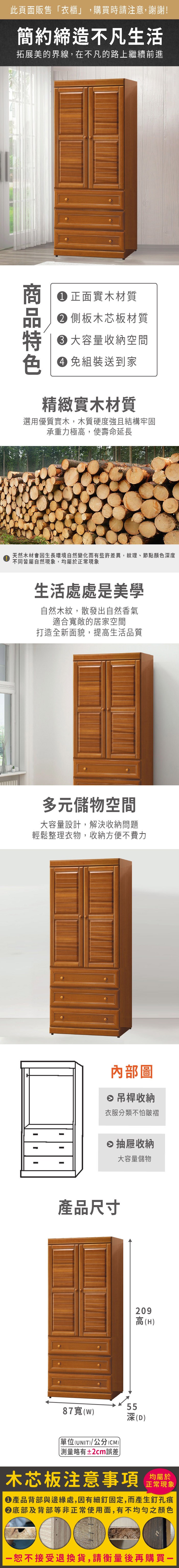 此頁面販售衣櫃」,購買時請注意,謝謝!簡約締造不凡生活拓展美的界線,在不凡的路上繼續前進 正面實木材質 側板木芯板材質 大容量收納空間色 免組裝送到家精緻實木材質選用優質實木,木質硬度強且結構牢固承重力極高,使壽命延長天然木材會因生長環境自然變化而有些許差異,紋理、節點顏色度不同皆屬自然現象,均屬於正常現象生活處處是美學自然木紋,散發出自然香氣適合敞的居家空間打造全新面貌,提高生活品質多元儲物空間大容量設計,解決收納問題輕鬆整理衣物,收納方便不費力內部圖吊桿收納衣服分類不怕皺褶抽屜收納大容量儲物產品尺寸209高(H87寬()「(UNIT)/公分(CM))深深(D)測量略有±2cm誤差木芯板注意事項均屬於正常現象產品背部與邊緣處,因有細釘固定,而產生釘孔痕底部及背部等非正常使用面,有不均勻之顏色恕不接受退換貨,請衡量後再購買一