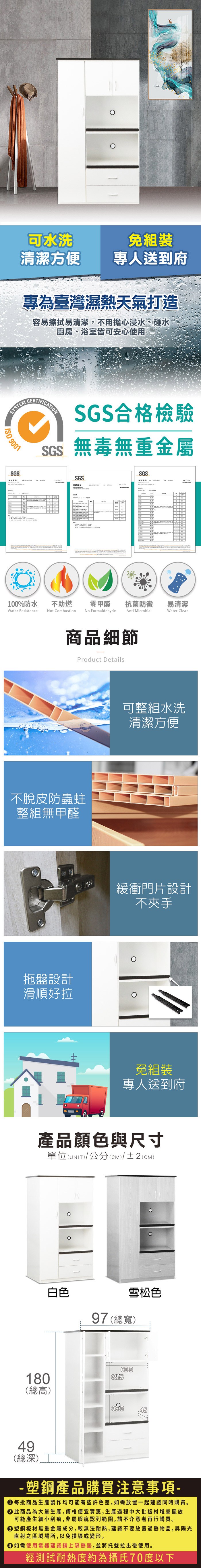 可水洗清潔方便免組裝專人送到府專為臺灣濕熱天氣打造容易擦拭易清潔,不用擔心浸水、碰水廚房、浴室皆可安心使用SYSTEM 9001SGS測試報告CERTIFICTIONSGS合格檢驗SGS無毒無重金屬SGS測試報告SGSA100%防水Water Resistance不助燃Not Combustion零甲醛抗菌防黴易清潔Anti MicrobialWater CleanNo Formaldehyde商品細節Product Details不脫皮防蟲蛀整組無甲醛拖盤設計滑順好拉可整組水洗清潔方便緩衝門片設計不夾手免組裝專人送到府產品顏色與尺寸單位(UNIT)/公分(cm)/±2(CM)白色雪松色97 (總寬)180(總高)39560.549(總深)39.5-塑鋼產品購買注意事項- 每批商品生產製作均可能有些許色差,如需放置一起建議同時購買。 此商品為大量生產,價格便宜實惠,生產過程中大批板材堆疊擺放可能產生細小刮痕,非屬瑕疵認列範圍,請不介意者再行購買。塑鋼板材無重金屬成分,較無法耐熱,建議不要放置過熱物品,與陽光直射之區域場所,以免損壞或變形。 如需使用電器建議鋪上隔熱墊,並將托盤拉出後使用。經測試耐熱度約為攝氏70度以下