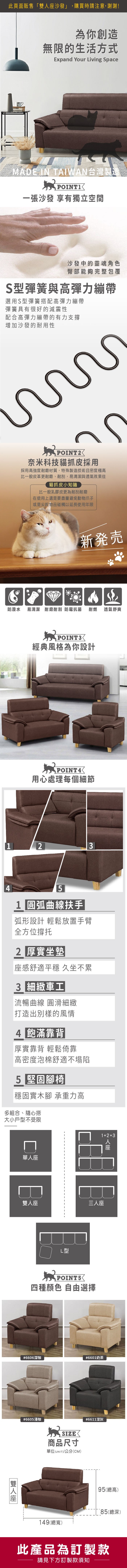 為你創造無限的生活方式Expand Your iving SpaceMADE IN TAIWAN台灣製造POINT一張沙發 享有獨立空間沙發中的靈魂角色臀部能夠完整包覆S彈簧與高彈力繃帶選用S型彈簧搭配高彈力繃帶彈簧具有很好的減震性配合高彈力繃帶的有力支撐增加沙發的耐用性POINT2奈米科技貓抓皮採用採用高強度耐磨材質,特殊製造技術且密度極高比一般皮革更耐磨、耐刮,易清潔與透氣效果佳貓抓皮小知識比一般乳膠皮更為耐刮耐磨在使用上還是要盡量避免動物爪子或是尖銳物品碰觸以延長使用年限新発売防潑水 易清潔 耐磨耐刮 防霉抗菌 耐燃透氣舒爽POINT3經典風格為你設計POINT4用心處理每個細節12341 圓弧扶手弧形設計 輕鬆放置手臂全方位撐托2 厚實坐墊感舒適平穩 久坐不累 細緻車工流暢曲線 圓滑細緻打造出別樣的風情4 飽滿靠背|厚實靠背 輕鬆倚靠高密度泡棉舒適不塌陷5 堅固腳椅|穩固實木腳 承重力高多組合、隨心搭大小戶型不受限口單座雙人座L型12+3三人座POINT5四種顏色 自由選擇人座#6606深咖#6601奶茶#6605淺咖 SIZE商品尺寸單位(UNIT)/公分(CM)#6611深灰149(總寬)95(總高)80(總深)此產品為訂製款請見下方訂製款須知