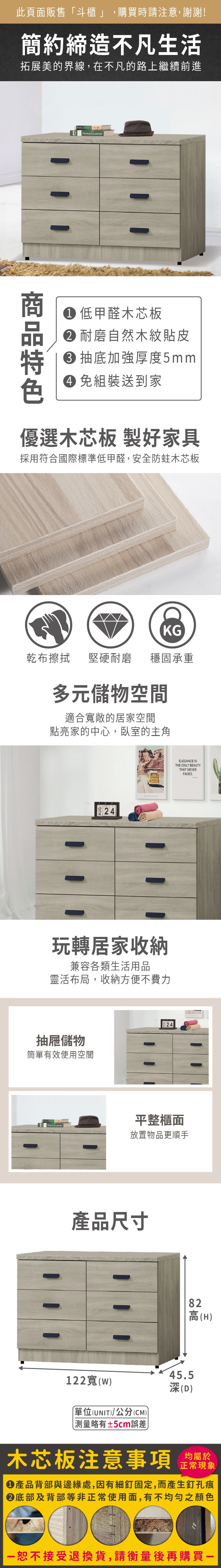 此頁面販售斗櫃」,購買時請注意,謝謝!簡約締造不凡生活拓展美的界線,在不凡的路上繼續前進E  低甲醛木芯板 耐磨自然木紋貼皮 抽底加強厚度5mm 免組裝送到家優選木芯板 製好家具採用符合國際標準低甲醛,安全防蛀木芯板KG乾布擦拭堅硬耐磨穩固承重多元儲物空間適合敞的居家空間點亮家的中心,臥室的主角  ELEGANCE ISTHE ONLY BEAUTY玩轉居家收納兼容各類生活用品靈活布局,收納方便不費力抽屜儲物簡單有效使用空間THAT NEVERFADES.平整櫃面PEOPLES LAWYER放置物品更順手產品尺寸82高(H122寬()「單位(UNIT)/公分(CM))45.5深(D)測量略有±5cm誤差)木芯板注意事項均屬於正常現象產品背部與邊緣處,因有細釘固定,而產生釘孔痕底部及背部等非正常使用面,有不均勻之顏色恕不接受退換貨,請衡量後再購買