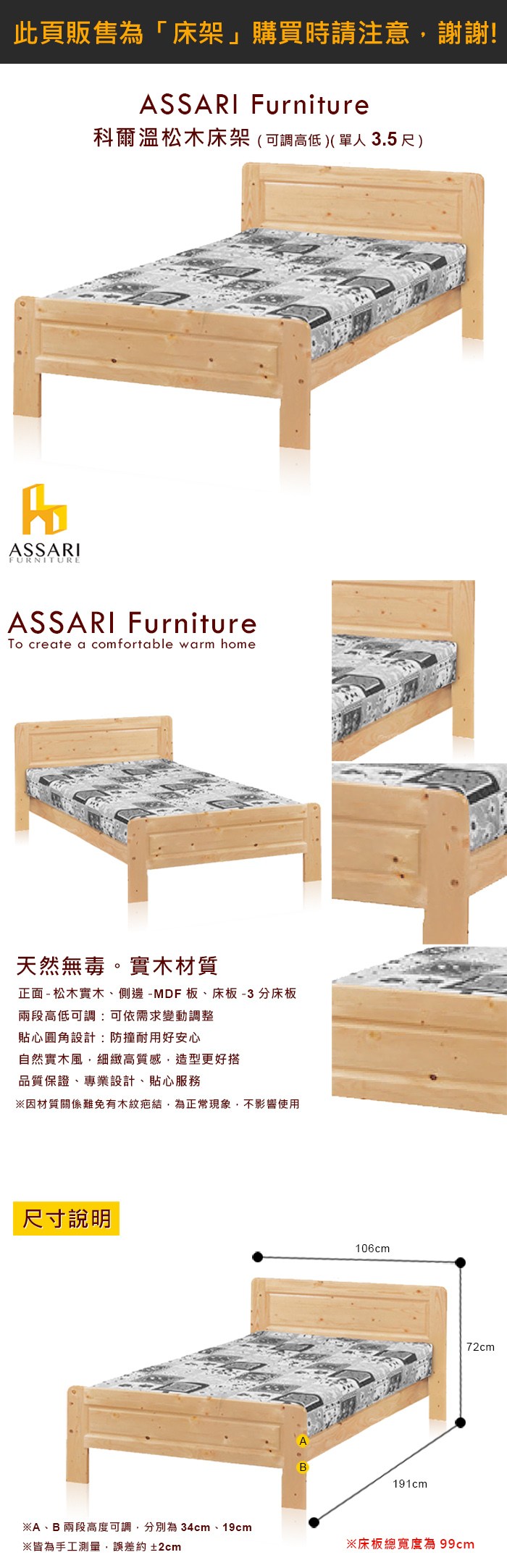 ASSARIFURNITUREASSARI Furniture科爾溫松木床架((單人3.5尺)ASSARI FurnitureTo create a comfortable warm home天然無毒。實木材質正面 - 松木實木、側邊-MDF板、床板-3分床板兩段高低可調:可依需求變動調整貼心圓角設計:防撞耐用好安心自然實木風,細緻高質感,造型更好搭品質保證、專業設計、貼心服務※因材質關係難免有木紋疤結,為正常現象,不影響使用尺寸說明※A、B 兩段高度可調,分別為 34cm、19cm※皆為手工測量,誤差約±2cm106cmB191cm72cm