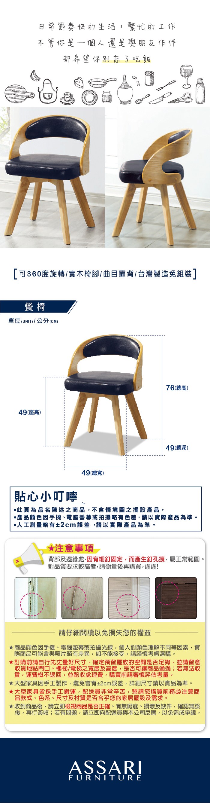 節奏快的生活繁忙的工作不管你是一個人還是與朋友作伴都希望你別忘了吃飯可360度旋轉/實木椅腳/ 曲目靠背/台灣製造免組裝]餐椅單位(UNIT)/公分(CM)49(座高)76(總高)49(總深)貼心小叮嚀49(總寬)此為品名陳述之商品不含情境圖之擺設產品。產品顏色手機、電腦螢幕或拍攝略有色差請以實際產品為準。人工測量略有±2cm誤差請以實際產品為準。*注意事項背部及邊緣處,有細釘固定,而產生釘孔痕,屬正常範圍。對品質要求較高者,請衡量後再購買,謝謝!請仔細閱讀以免損失您的權益商品顏色因手機、電腦螢幕或拍攝光線,個人對顏色理解不同等因素,實際商品可能會與照片略有差異,如不能接受,請謹慎考慮選購。訂購前請自行先丈量好尺寸,確定預留擺放的空間是否足夠,並請留意收貨地點門口、樓梯/電梯之寬度及高度,是否可讓商品通過;若無法收貨,運費概不退回,並酌收處理費,購買前請審慎評估考量。大型家具因手工製作,難免會有±2cm誤差,詳細尺寸請以實品為準。★大型家具皆採手工搬運,配送員非常辛苦,懇請您購買前務必注意商品款式、色系、尺寸及材質是否合乎您的家居擺設及需求。★收到商品後,請立即檢視商品是否正確、有無瑕疵、損壞及缺件,確認無誤後,再行簽收;若有問題,請立即向配送員與本公司反應,以免造成爭議。ASSARIFURNITURE