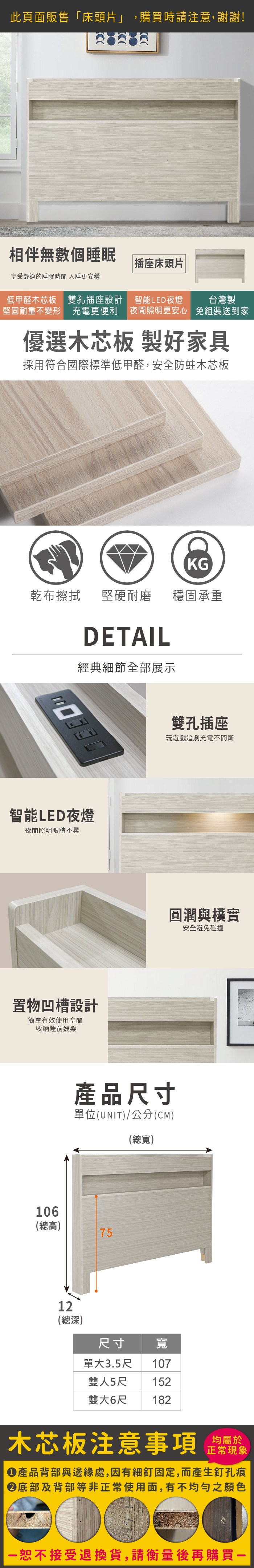 此頁面販售「床頭片」,購買時請注意,謝謝!相伴無數個睡眠插座床頭片享受舒適的睡眠時間 入睡更安穩低甲醛木芯板 雙孔插座設計堅固耐重不變形 充電更便利智能LED夜燈台灣製夜間照明更安心 免組裝送到家優選木芯板 製好家具採用符合國際標準低甲醛,安全防蛀木芯板乾布擦拭堅硬耐磨KG穩固承重DETAIL經典細節全部展示智能LED夜燈夜間照明眼睛不累置物凹槽設計簡單有效使用空間收納睡前娛樂106雙孔插座玩遊戲追劇充電不間斷圓潤與樸實安全避免碰撞產品尺寸單位(UNIT)/公分(CM)(總寬)(總高)7512(總深)尺寸 寬單大3.5尺 107雙人5尺 152182雙大6尺木芯板注意事項正常現象產品背部與邊緣處,因有細釘固定,而產生釘孔痕底部及背部等非正常使用面,有不均勻之顏色恕不接受退換貨,請衡量後再購買一