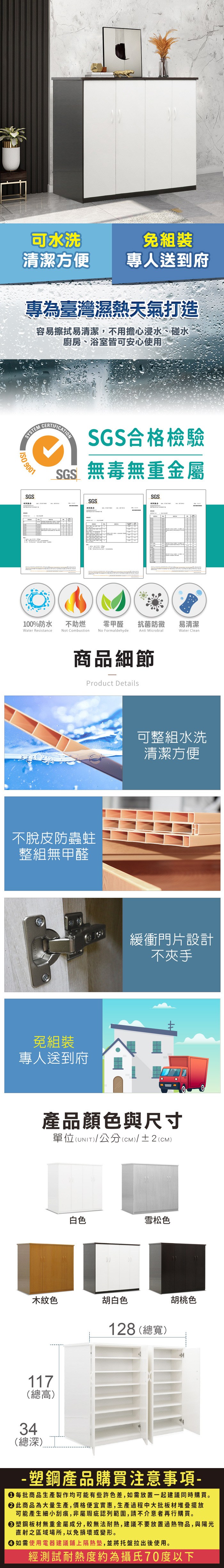 可水洗免組裝清潔方便專人送到府專為臺灣濕熱天氣打造容易擦拭易清潔,不用擔心浸水、碰水廚房、浴室皆可安心使用SYSTEM 9001SGSCERTIFICATIONSGS合格檢驗SGS無毒無重金屬SGSSGS100%防水Water Resistance不助燃Not Combustion零甲醛抗菌防黴易清潔No FormaldehydeAnti MicrobialWater Clean商品細節Product Details不脫皮防蟲蛀整組無甲醛免組裝專人送到府可整組水洗清潔方便緩衝門片設計不夾手產品顏色與尺寸單位(UNIT)/公分(CM)/±2(CM)白色雪松色木紋色胡白色117(總高)34(總深)128 (總寬)胡桃色-塑鋼產品購買注意事項- 每批商品生產製作均可能有些許色差,如需放置一起建議同時購買。 此商品為大量生產,價格便宜實惠,生產過程中大批板材堆疊擺放可能產生細小刮痕,非屬瑕疵認列範圍,請不介意者再行購買。塑鋼板材無重金屬成分,較無法耐熱,建議不要放置過熱物品,與陽光直射之區域場所,以免損壞或變形。 如需使用電器建議鋪上隔熱墊,並將托盤拉出後使用。經測試耐熱度約為攝氏70度以下