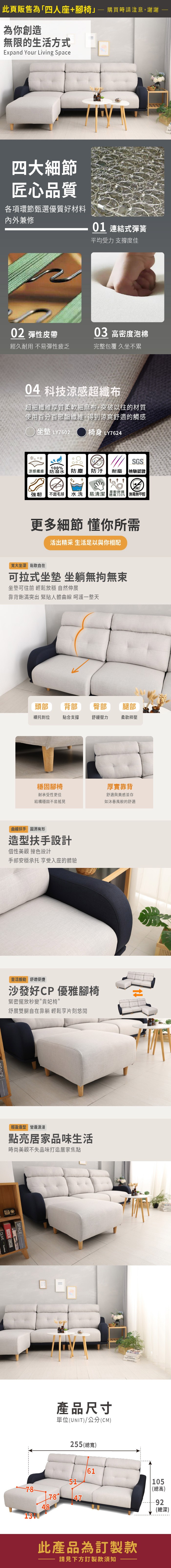 此頁販售為四人座+腳椅 購買時請注意,謝謝為你創造無限的生活方式Expand Your Living Space四大細節匠心品質各項環節甄選優質好材料內外兼修01 連結式彈簧平均受力 支撐度佳02 彈性皮帶03 高密度泡棉經久耐用 不易彈性疲乏完整包覆 久坐不累04 科技涼感超纖布超細纖維厚質柔軟細麻布,突破以往的材質使用百分百聚酯纖維,得到涼爽舒適的觸感 坐墊 LY7602椅身 LY7624SGS100%涼感纖維 防潑水防塵防汙耐磨檢驗認證|強韌「毛球水洗 易清潔  無毒無甲醛|柔軟舒適更多細節 懂你所需活出精采 生活足以與你相配寬大坐深鬆軟自在可拉式坐墊 坐躺無拘無束坐墊可往前 輕鬆放穩 自然伸展靠背飽滿突出 緊貼人體曲線 呵護一整天頭部 背部臀部腿部襯托到位貼合支撐舒緩壓力柔軟釋壓穩固腳椅厚實靠背耐承受性更佳結構穩固不易搖晃舒適與美感並存如沐春風般的舒適曲線扶手 有形造型扶手設計個性美觀 撞色設計手部安穩承托 享受入座的體驗靈活搬動 舒適便捷沙發好CP 優雅腳椅緊密擺放秒變貴妃椅舒展雙腿自在靠躺 輕鬆享片刻悠閒輕盈造型 營造浪漫點亮居家品味生活時尚美觀不失品味打造居家焦點 MICHAEL JACKSONSPACE 產品尺寸單位(UNIT)/公分(CM)255 (總寬)517-8474861此產品為訂製款請見下方訂製款須知105(總高)92(總深)