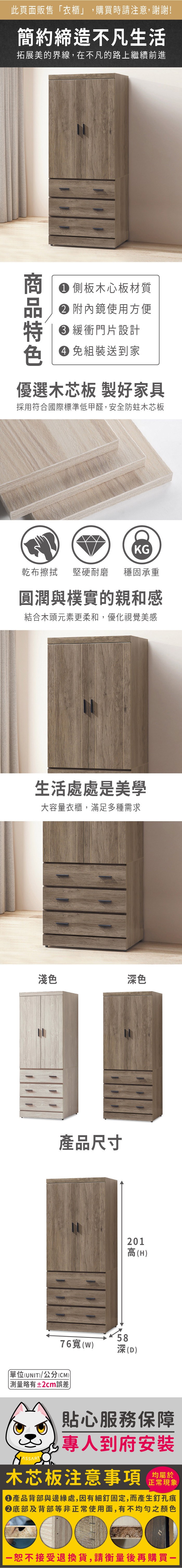 此頁面販售「衣櫃」,購買時請注意,謝謝!簡約締造不凡生活拓展美的界線,在不凡的路上繼續前進 側板木心板材質 附內鏡使用方便 緩衝門片設計色 免組裝送到家優選木芯板 製好家具採用符合國際標準低甲醛,安全防蛀木芯板KG乾布擦拭堅硬耐磨穩固承重圓潤與樸實的親和感結合木頭元素更柔和,優化視覺美感生活處處是美學大容量衣櫃,滿足多種需求■淺色深色產品尺寸201高(H)5876寬(W)深(D)單位(UNIT)/公分(CM)測量略有±2cm誤差貼心服務保障專人到府安裝木芯板注意事項正常現象產品背部與邊緣處,因有細釘固定,而產生釘孔痕底部及背部等非正常使用面,有不均勻之顏色恕不接受退換貨,請衡量後再購買一