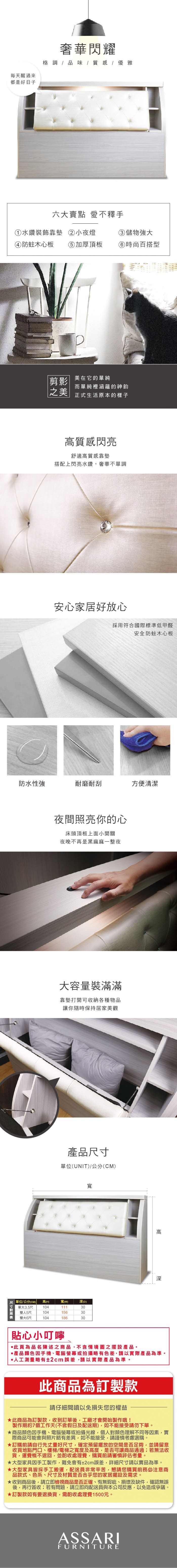 每天醒過來都是好日子奢華閃耀格調  品味 / 質感 / 優雅六大賣點 愛不釋手①水鑽裝飾靠墊 ②小夜燈③儲物強大④防蛀木心板 ⑤加厚頂板時尚百搭型剪影|美在它的單純|之美|而單純裡涵蘊的神韵正式生活原本的樣子高質感閃亮舒適高質感靠墊搭配上閃亮水鑽,奢華不單調安心家居好放心採用符合國際標準低甲醛安全防蛀木心板防水性強耐磨耐刮方便清潔夜間照亮你的心床頭頂板上面小開關夜晚不再是黑麻麻一整夜大容量裝滿滿靠墊打開可收納各種物品讓你隨時保持居家美觀產品尺寸單位(UNIT)/公分(CM)寬寬()(D)104111301041563010418630單位/公分(CM) 高(H)單大3.5尺雙人5尺雙大6尺貼心小叮嚀高深此為品名陳述之商品,不含情境圖之擺設產品。產品顏色手機、電腦螢幕或拍攝略有色差,請以實際產品為準。人工測量略有±2cm誤差,請以實際產品為準。此商品為訂製款請仔細閱讀以免損失您的權益此商品為訂製款,收到訂單後,工廠才會開始製作哦!製作期約7個工作天(不含假日及配送期),如不能接受請勿下單。商品顏色手機、電腦螢幕或拍攝光線,個人對顏色理解不同等因素,實際商品可能會與照片略有差異,如不能接受,請謹慎考慮選購。訂購前請自行先丈量好尺寸,確定預留擺放的空間是否足夠,並請留意收貨地點門口、樓梯/電梯之寬度及高度,是否可讓商品通過若無法收貨,運費概不退回,並酌收處理費,購買前請審慎評估考量。大型家具因手工製作,難免會有±2cm誤差,詳細尺寸請以實品為準。大型家具皆採手工搬運,配送員非常辛苦,懇請您購買前務必注意商品款式、色系、尺寸及材質是否合乎您的家居擺設及需求。★收到商品後,請立即檢視商品是否正確、有無瑕疵、損壞及缺件,確認無誤後,再行簽收;若有問題,請立即向配送員與本公司反應,以免造成爭議。★訂製款如有要退換貨,需酌收處理費1500元。ASSARIFURNITURE