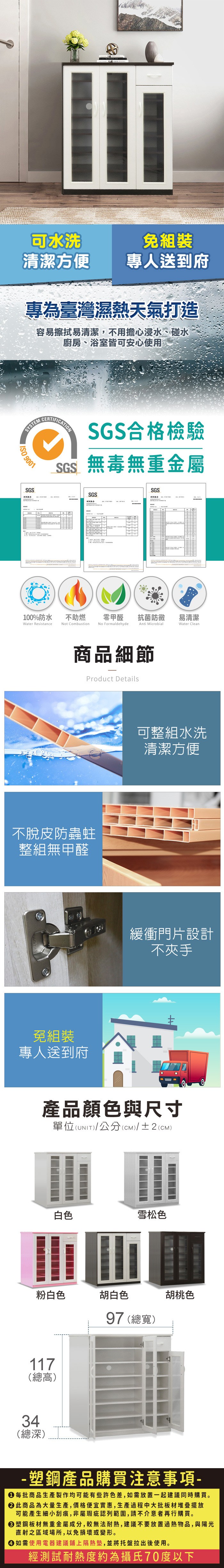 可水洗清潔方便免組裝專人送到府專為臺灣濕熱天氣打造容易擦拭易清潔,不用擔心浸水、碰水廚房、浴室皆可安心使用SYSTEM 9001SGSCERTIFICATIONSGS合格檢驗SGS無毒無重金屬SGSSGS100%防水Water Resistance不助燃Not Combustion零甲醛 抗菌防黴易清潔No FormaldehydeAnti MicrobialWater Clean商品細節Product Details不脫皮防蟲蛀整組無甲醛免組裝專人送到府可整組水洗清潔方便緩衝門片設計不夾手產品顏色與尺寸單位(UNIT/公分(cm)/±2()白色雪松色粉白色胡白色117(總高)34(總深)97 (總寬)胡桃色- 塑鋼產品購買注意事項- 每批商品生產製作均可能有些許色差,如需放置一起建議同時購買。 此商品為大量生產,價格便宜實惠,生產過程中大批板材堆疊擺放可能產生細小刮痕,非屬瑕疵認列範圍,請不介意者再行購買。 塑鋼板材無重金屬成分,較無法耐熱,建議不要放置過熱物品,與陽光直射之區域場所,以免損壞或變形。 如需使用電器建議鋪上隔熱墊,並將托盤拉出後使用。經測試耐熱度約為攝氏70度以下