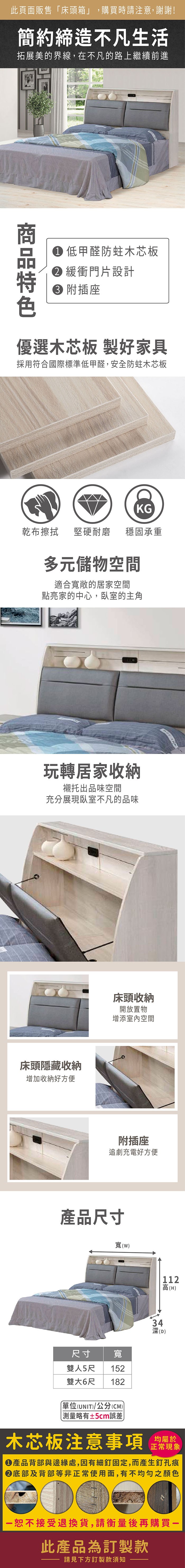 此頁面販售「床頭箱」,購買時請注意,謝謝!簡約締造不凡生活拓展美的界線,在不凡的路上繼續前進 低甲醛防蛀木芯板緩衝門片設計 附插座優選木芯板 製好家具採用符合國際標準低甲醛,安全防蛀木芯板KG乾布擦拭堅硬耐磨穩固承重多元儲物空間適合寬敞的居家空間點亮家的中心,臥室的主角玩轉居家收納襯托出品味空間充分展現臥室不凡的品味床頭隱藏收納增加收納好方便床頭收納開放置物增添室內空間附插座追劇充電好方便產品尺寸寬(尺寸雙人5尺寬152雙大6尺 182單位(UNIT)/公分(CM)略有±5cm誤差)112高(H)34深(D)木芯板注意事項均屬於正常現象產品背部與邊緣處,因有細釘固定,而產生釘孔痕底部及背部等非正常使用面,有不均勻之顏色恕不接受退換貨,請衡量後再購買一此產品為訂製款請見下方訂製款須知