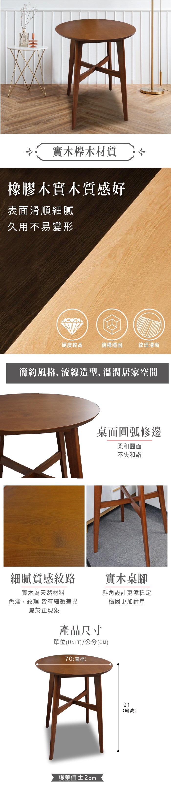 實木櫸木材質橡膠木實木質感好表面滑順細膩久用不易變形硬度較高結構穩固紋理清晰簡約風格,流線造型,溫潤居家空間桌面圓弧修邊柔和圓面不失和諧細膩質感紋路實木桌腳實木為天然材料色澤,紋理 皆有細微差異屬於正現象斜角設計更添穩定產品尺寸單位(UNIT)/公分(CM)70(直徑)誤差值±2cm穩固更加耐用91(總高)