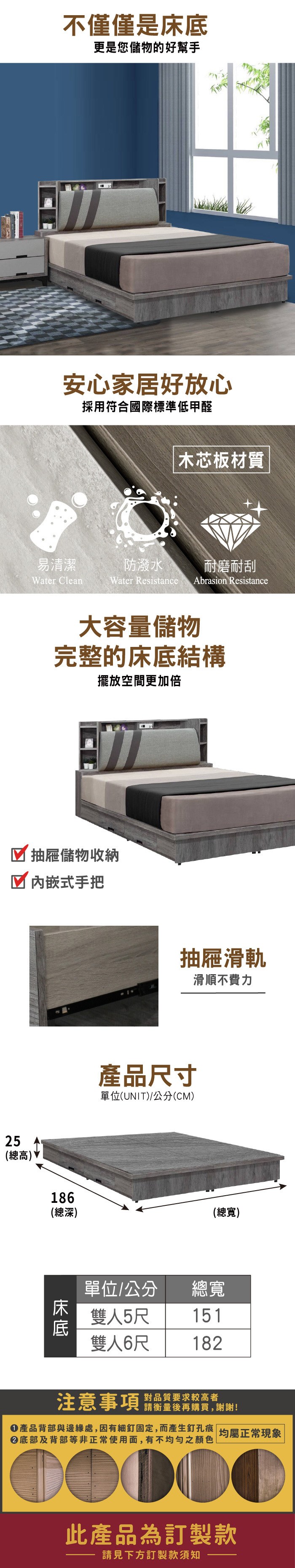 不僅僅是更是您儲物的好幫手安心家居好放心採用符合國際標準低甲醛易清潔Water Clean 木芯板材質防潑水耐磨耐刮Water Resistance Abrasion Resistance大容量儲物完整的床底結構擺放空間更加倍 抽屜儲物收納内嵌式手把抽屜滑軌滑順不費力產品尺寸單位(UNIT)公分(CM)25(總高)186(總深)(總寬)床底單位/公分 總寬雙人5尺151雙人6尺182注意事項 品質要求较高者請衡量後再購買,謝謝!產品背部與邊緣處,因有細釘固定,而產生釘孔痕 均屬正常現象|底部及背部等非正常使用面,有不均匀之顏色此產品為訂製款請見下方訂製款須知