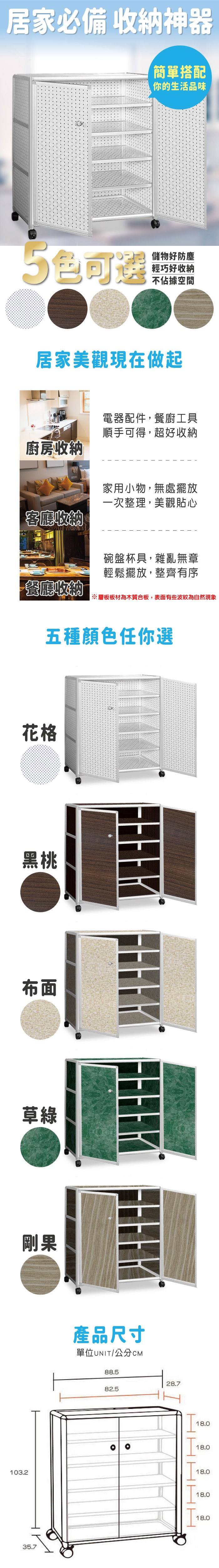 103.235.7居家必備 收納神器簡單搭配你的生活品味5可選儲物好防塵輕巧好收納不佔據空間居家美觀現在做起廚房收納客廳收納電器配件,餐廚工具順手可得,超好收納家用小物,無處擺放一次整理,美觀貼心碗盤杯具,雜亂無章輕鬆擺放,整齊有序餐廳收納※層板板材為木質合板,表面有些波紋為自然現象五種顏色任你選花格黑桃布面草綠剛果產品尺寸單位UNIT/公分CM88.582.528.7I18.018.018.018.018.0