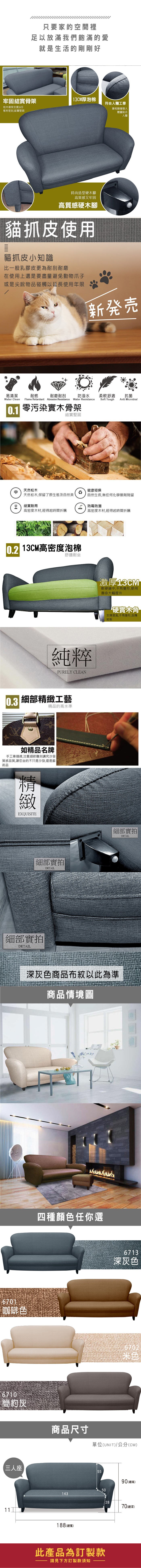 只要家的空間裡足以放滿我們飽滿的愛就是生活的剛剛好牢固結實骨架13CM厚泡棉符合人體工學松木骨架支撐6板材密封結實堅固靠枕隨著個人體重貼合人體時尚造型硬木腳高質感又牢固高質感硬木腳貓抓皮使用貓抓皮小知識比一般乳膠皮更為耐刮耐磨在使用上還是要盡量避免動物爪子或是尖銳物品碰觸以延長使用年限新発売易清潔耐燃耐磨耐刮防潑水柔軟舒適抗菌Soft ToughAnti MicrobialWater Clean Flame Retardant Abrasion Resistance Water Resistance0.1 零污染骨架結實堅固天然松木健康環保天然松木,保留了原生態及自然美自然生長,無任何化學藥劑殘留結實耐用 防霉防潮高密度木材,經得起時間折騰高密度木材,經得起時間折騰 13CM高密度泡棉舒適耐坐純粹PURELY CLEAN0.3 細部工藝精品的高水準如精品名牌手工車,注重細節雕刻講究沙發質感品質,讓您坐的不只是沙發,還是藝術品精緻EXQUISITE細部實拍DETAIL細部實拍DETAIL激厚13CM軟硬適中,不易變形,使用壽命大幅提升硬實木角支撐度高,不易變形,刮傷地板細部實拍DETAIL深灰色商品布紋以此為準商品情境圖6701咖啡色6710簡約灰三人座四種顏色任你選6713深灰色6702商品尺寸單位(UNIT)/公分(CM)5590(總高)50143188 (總寬)此產品為訂製款請見下方訂製款須知2870(總深)