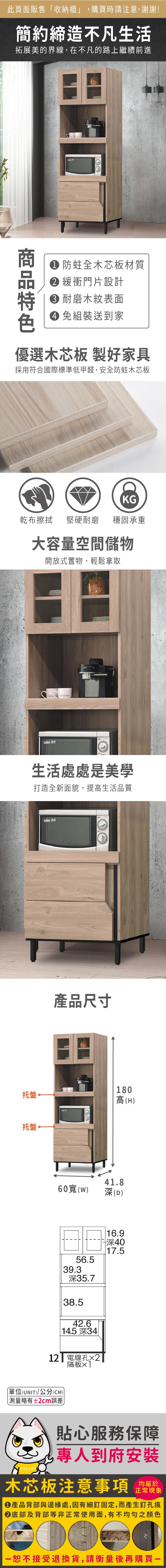 此頁面販售「收納櫃」購買時請注意,謝謝!簡約締造不凡生活拓展美的界線,在不凡的路上繼續前進 防蛀全木芯板材質 緩衝門片設計 耐磨木紋表面 組裝送到家優選木芯板 製好家具採用符合國際標準低甲醛,安全防蛀木芯板KG乾布擦拭堅硬耐磨穩固承重大容量空間儲物開放式置物,輕鬆拿取生活處處是美學打造全新面貌,提高生活品質托盤~托盤產品尺寸60寬()56.539.3深35.738.542.6 14.5 深34 12 電線孔2隔板單位(UNIT)/公分(CM)測量略有±2cm誤差180高(H)41.8深(D)16.9深4017.5貼心服務保障,專人到府安裝木芯板注意事項正常現象產品背部與邊緣處,因有細釘固定,而產生釘孔痕底部及背部等非正常使用面,有不均勻之顏色恕不接受退換貨,請衡量後再購買