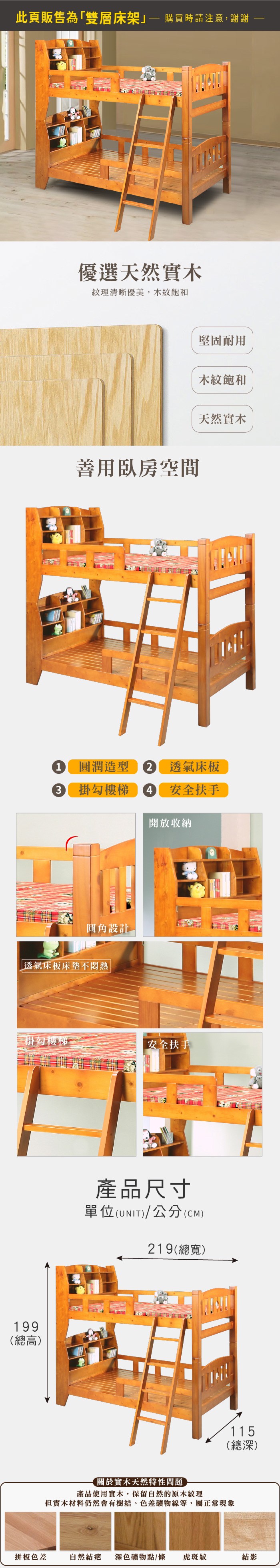 此頁販售為「雙層床架 購買時請注意,謝謝優選天然實木紋理清晰優美,木紋飽和善用臥房空間堅固耐用木紋飽和天然實木1 圓潤造型 透氣床板3掛勾樓梯4 安全扶手開放收納圓角設計透氣床板床墊不悶熱掛勾樓梯安全扶手199(總高)產品尺寸單位(UNIT)/公分(CM)219(總寬)115(總深)關於實木天然特性問題產品使用實木,保留自然的原木紋理但實木材料仍然會有樹結、色差礦物線等,屬正常現象拼板色差自然結疤 深色礦物點/條虎斑紋結影