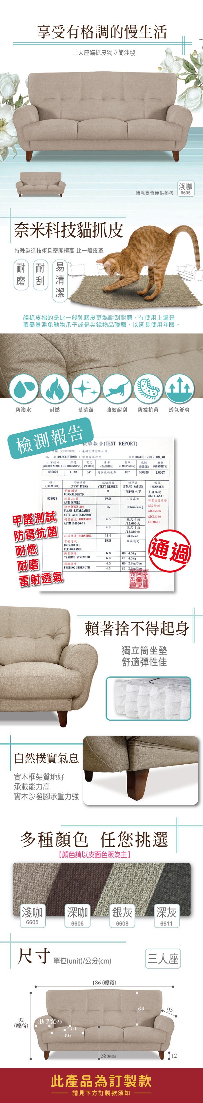 享受有格調的慢生活三人座貓抓皮獨立筒沙發奈米科技貓抓皮特殊製造技術且密度極高 比一般皮革耐刮易淺咖情境圖皆僅供參考665貓抓皮指的是比一般乳膠皮更為耐刮耐磨,在使用上還是要盡量避免動物爪子或是尖銳物品碰觸,以延長使用年限。防潑水耐燃易清潔 強韌耐刮 防霉菌 透氣舒爽檢測報告檢驗報告TEST REPORT品名稱(CUSTOMER 企業有限公司名(DESCRIPTION):維傢俱軟皮訂單號碼 厚度 寬度(ORDER NUMBER) (THICKNESS) (WIDTH)基布(BACKIHG)壓紋色號(EMBOSSING)(COLOR)日期(DATE):2017.08.30數量(QUANTITY)83902954特多龍起毛布0375L0628項次試驗項目(ITEM NO)(TEST ITEM)(TEST RESULT) (STAND VALUE)FORMALDEHYD839029防霉.抗菌ANTI-MPULD -30265試驗結果標準值075PPM以下臺疆編號PASS長霉菌100mm/min 備註(REMARKS)6601-6611防霉抗菌通過SGS檢測甲醛測試FLAME RETARDAMCEATCC6538ARTC A101CS168M01ATCC8739耐磨 ABRASION4.5乾式4級ASTM D4966-12ASTMG21/25.600次防霉抗菌濕式4級/12.800次抗 BURSTING12.08kg/cm2「雷射透氣PASS燈箱光耐燃BREATHABLEPERFORMANCE撕裂強度6.8MD 4.5kgTEARING STRENGTH6.0CD 4.5kg耐磨強度4.5MD 2.0kg/3cm通過PEELING STRENGTH4.5CD2.0kg/3cm雷射透氣自然樸實氣息實木框架質地好承載能力高實木沙發承重力強賴著捨不得起身獨立筒坐墊舒適彈性佳多種顏色 任您挑選【顏色請以皮面色板為主】淺咖|深咖銀灰|深灰6605660666086611尺寸單位(unit)/(cm)186 (總寬)三人座92(總高)(扶手寬)25505138()6393此產品為訂製款請見下方訂製款須知12