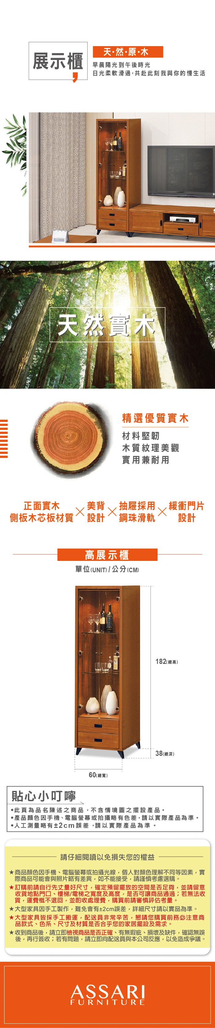 天然原·木展示櫃早晨陽光到午後時光日光柔軟滑過共赴此刻我與你的慢生活天然實木精選優質實木材料堅韌木質紋理美觀實用兼耐用正面實木美背,緩衝門片抽屜採用側板木芯板材質鋼珠滑軌設計設計高展示櫃單位(UNIT/公分(CM)182(總高)38(總深)貼心小叮嚀60(總寬)此頁為品名陳述之商品,不含情境圖之擺設。·產品顏色手機、電腦螢幕或拍攝略有色差,請以實際產品為準。·人工測量略有±2cm誤差,請以實際產品為準。請仔細閱讀以免損失您的權益商品顏色因手機、電腦螢幕或拍攝光線,個人對顏色理解不同等因素,實際商品可能會與照片略有差異,如不能接受,請謹慎考慮選購。訂購前請自行先丈量好尺寸,確定預留擺放的空間是否足夠,並請留意收貨地點門口、樓梯/電梯之寬度及高度,是否可讓商品通過若無法收貨,運費概不退回,並酌收處理費,購買前請審慎評估考量。大型家具因手工製作,難免會有±2cm誤差,詳細尺寸請以實品為準。★大型家具皆採手工搬運,配送員非常辛苦,懇請您購買前務必注意商品款式、色系、尺寸及材質是否合乎您的家居擺設及需求。★收到商品後,請立即檢視商品是否正確、有無瑕疵、損壞及缺件,確認無誤後,再行簽收;若有問題,請立即向配送員與本公司反應,以免造成爭議。ASSARIFURNITURE