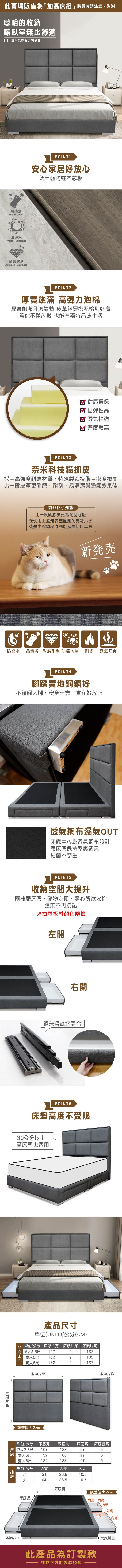 此賣場販售為「組」購買時請注意,謝謝!聰明的收納讓臥室無比舒適讓生活變得更有品味易清潔Water Clean防潑水Water Resistance耐磨耐刮Abrasion ResistancePOINT1安心家居好放心低甲醛防蛀木芯板POINT2厚實飽滿 彈力泡棉厚實飽滿舒適靠墊 皮革包覆搭配恰到好處讓你不僅放鬆 也能有獨特品味生活健康環保回彈性高透氣性強 密度較高POINT3奈米科技貓抓皮採用高強度耐磨材質,特殊製造技術且密度極高比一般皮革更耐磨、耐刮,易清潔與透氣效果佳貓抓皮知識比一般乳膠皮更為耐刮耐磨在使用上還是要盡量避免動物爪子或是尖銳物品碰觸以延使用年限新発売防潑水易清潔 耐磨耐刮防霉抗菌耐燃 透氣舒爽POINT4腳踏實地鋼鋼好不鏽鋼腳,安全牢靠,實在好放心透氣網布濕氣OUT床中心為透氣網布設計讓床底保持乾爽透氣細菌不孳生POINT5收納空間提升兩抽屜床底,儲物方便,隨心所欲收拾讓家不再凌亂※抽屜板材顏色隨機左開右開鋼珠滑軌好開合POINT6床墊高度不受限30公分以上高床墊也適用加高床高產品尺寸單位(UNIT)/公分(CM)單位/公分 床頭片 床頭片深 床頭片高單大1073.5尺9132雙人5尺 1529132雙大6尺床頭片1829132床頭片深誤差值2cm單位/公分床底寬 床底長床 單大3.5尺107 雙人5尺152188188雙大6尺 182單位/公分188555底   床底高 床底腳高寬長高小3436.510.5大6436.510.5床底寬誤差值±2cm床底長長 高內寬高內長內寬床底高 此產品為訂製款請見下方訂製款須知床底腳高